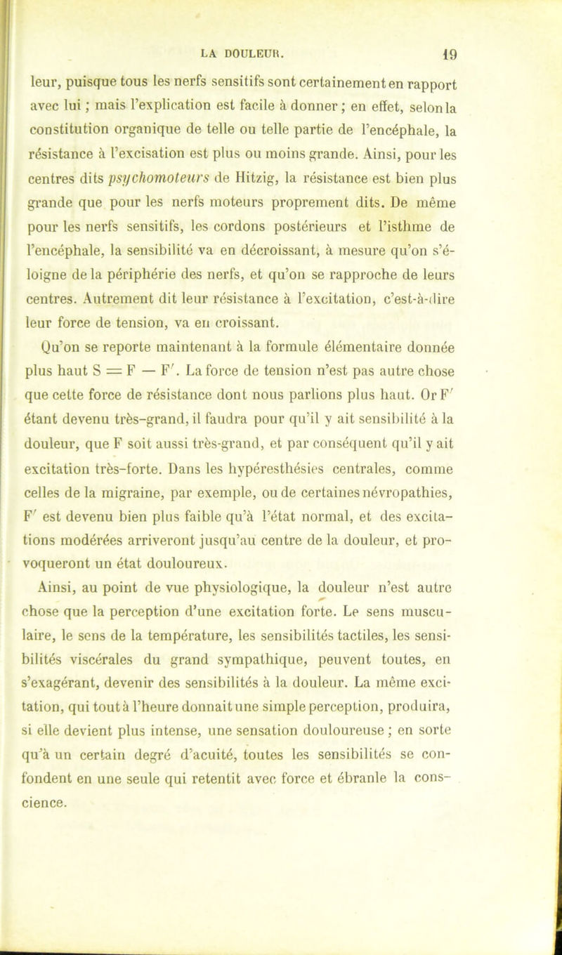 leur, puisque tous les nerfs sensitifs sont certainement en rapport avec lui ; mais l’explication est facile à donner; en effet, selon la constitution organique de telle ou telle partie de l’encéphale, la résistance à l’excisation est plus ou moins grande. Ainsi, pour les centres dits psychomoteurs de Hitzig, la résistance est bien plus grande que pour les nerfs moteurs proprement dits. De même pour les nerfs sensitifs, les cordons postérieurs et l’isthme de l’encéphale, la sensibilité va en décroissant, à mesure qu’on s’é- loigne de la périphérie des nerfs, et qu’on se rapproche de leurs centres. Autrement dit leur résistance à l’excitation, c’est-à-dire leur force de tension, va en croissant. Ùu’on se reporte maintenant à la formule élémentaire donnée plus haut S = F — F'. La force de tension n’est pas autre chose que cette force de résistance dont nous parlions plus haut. Or F' étant devenu très-grand, il faudra pour qu’il y ait sensibilité à la douleur, que F soit aussi très-grand, et par conséquent qu’il y ait excitation très-forte. Dans les hypéresthésies centrales, comme celles de la migraine, par exemple, ou de certaines névropathies, F' est devenu bien plus faible qu’à l’état normal, et des excita- tions modérées arriveront jusqu’au centre de la douleur, et pro- voqueront un état douloureux. Ainsi, au point de vue physiologique, la douleur n’est autre chose que la perception d’une excitation forte. Le sens muscu- laire, le sens de la température, les sensibilités tactiles, les sensi- bilités viscérales du grand sympathique, peuvent toutes, en s’exagérant, devenir des sensibilités à la douleur. La même exci- tation, qui tout à l’heure donnait une simple perception, produira, si elle devient plus intense, une sensation douloureuse ; en sorte qu’à un certain degré d’acuité, toutes les sensibilités se con- fondent en une seule qui retentit avec force et ébranle la cons- cience.