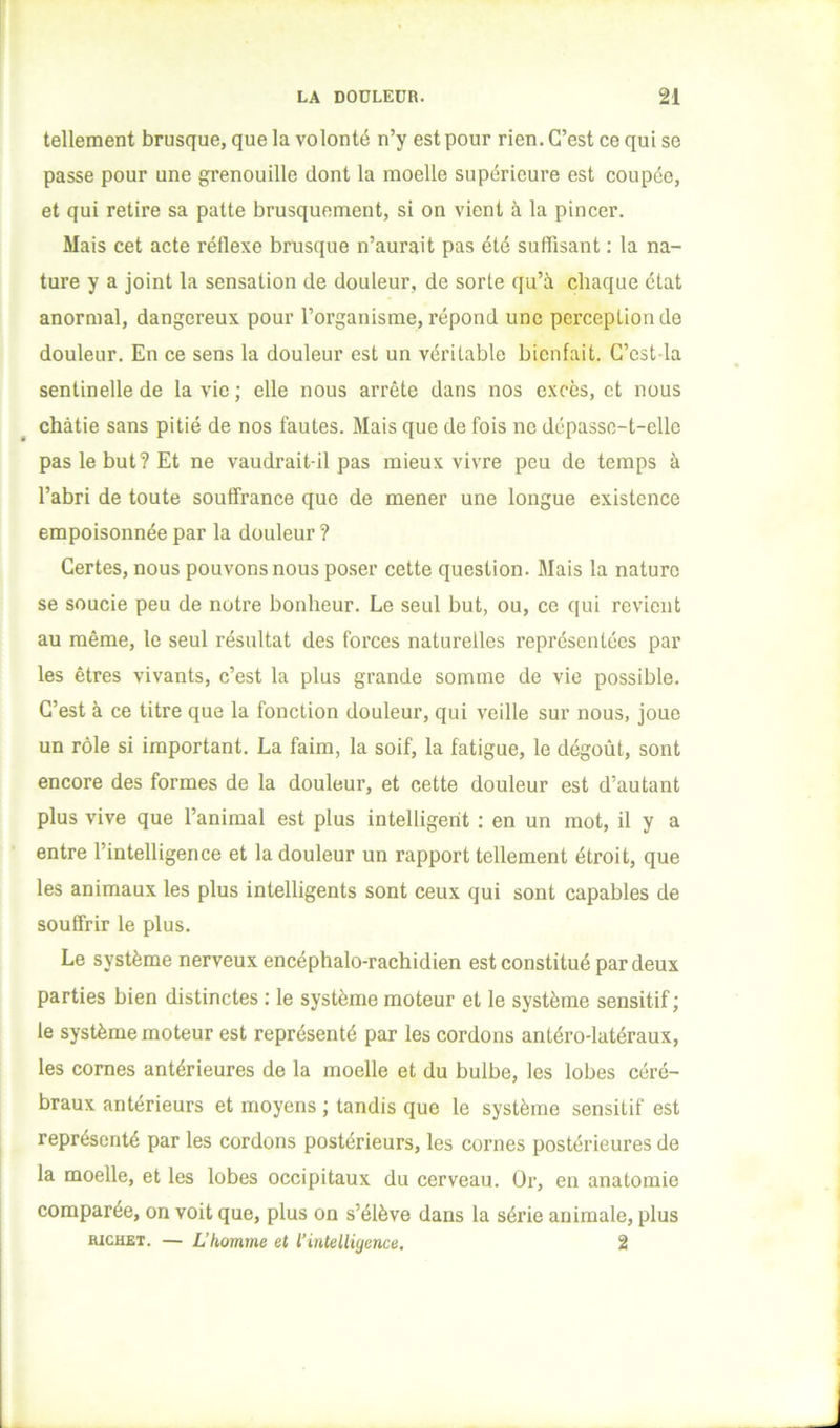 tellement brusque, que la volonté n’y est pour rien. C’est ce qui se passe pour une grenouille dont la moelle supérieure est coupée, et qui retire sa patte brusquement, si on vient à la pincer. Mais cet acte réflexe brusque n’aurait pas été suffisant : la na- ture y a joint la sensation de douleur, de sorte qu’à chaque état anormal, dangereux pour l’organisme, répond une perception de douleur. En ce sens la douleur est un véritable bienfait. C’cst la sentinelle de la vie ; elle nous arrête dans nos excès, et nous châtie sans pitié de nos fautes. Mais que de fois ne dépasse-t-elle pas le but? Et ne vaudrait-il pas mieux vivre peu de temps à l’abri de toute souffrance que de mener une longue existence empoisonnée par la douleur ? Certes, nous pouvons nous poser cette question. Mais la nature se soucie peu de notre bonheur. Le seul but, ou, ce qui revient au même, le seul résultat des forces naturelles représentées par les êtres vivants, c’est la plus grande somme de vie possible. C’est à ce titre que la fonction douleur, qui veille sur nous, joue un rôle si important. La faim, la soif, la fatigue, le dégoût, sont encore des formes de la douleur, et cette douleur est d’autant plus vive que l’animal est plus intelligent : en un mot, il y a entre l’intelligence et la douleur un rapport tellement étroit, que les animaux les plus intelligents sont ceux qui sont capables de souffrir le plus. Le système nerveux encéphalo-rachidien est constitué par deux parties bien distinctes : le système moteur et le système sensitif ; le système moteur est représenté par les cordons antéro-latéraux, les cornes antérieures de la moelle et du bulbe, les lobes céré- braux antérieurs et moyens ; tandis que le système sensitif est représenté par les cordons postérieurs, les cornes postérieures de la moelle, et les lobes occipitaux du cerveau. Or, en anatomie comparée, on voit que, plus on s’élève dans la série animale, plus RICHET. — L’homme et l’intelligence, 2