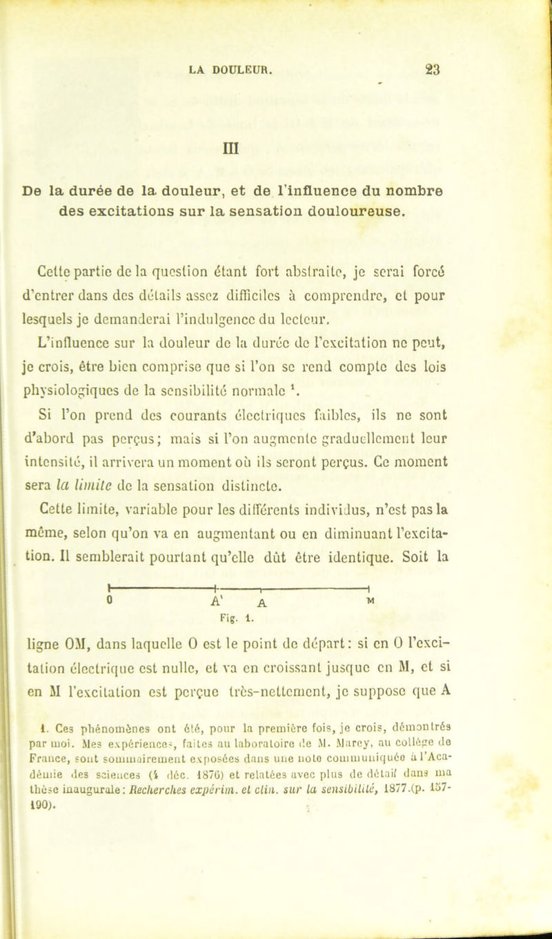 m De la durée de la douleur, et de l’influence du nombre des excitations sur la sensation douloureuse. Cette partie de la question étant fort abstraite, je serai forcé d’entrer dans des détails assez difficiles à comprendre, et pour lesquels je demanderai l’indulgence du lecteur. L’influence sur la douleur de la durée de l’excitation ne peut, je crois, être bien comprise que si l’on se rend compte des lois physiologiques de la sensibilité normale *. Si l’on prend des courants éleelriques faibles, ils no sont d’abord pas perçus; mais si l’on augmente graduellement leur intensité, il arrivera un moment où ils seront perçus. Ce moment sera la limite de la sensation distincte. Cette limite, variable pour les ditférents individus, n’est pas la même, selon qu’on va en augmentant ou en diminuant l’excita- tion, Il semblerait pourtant qu’elle dût être identique. Soit la I h 1 1 0 A' A ^ Fig. 1. ligne OM, dans laquelle O est le point de départ: si en O l’exci- tation électrique est nulle, et va en croissant jusque en M, et si en M l’excitation est perçue très-nettement, je suppose que A 1. Ces phénomènes ont été, pour la première fois, je crois, démontrés par moi. Mes e.^périeiice-, faites au laboratoire de M. .Marey, au colléçre de France, sont soumiaircmeiit exposées dans une note communiquée à l’Aca- démie des sciences (i déc. 187ü) et relatées avec plus de détail dans ma thèse inaugurale; Recherches expériin. et clin, sur la sensiüililé, 1877.(p. 137- 190),