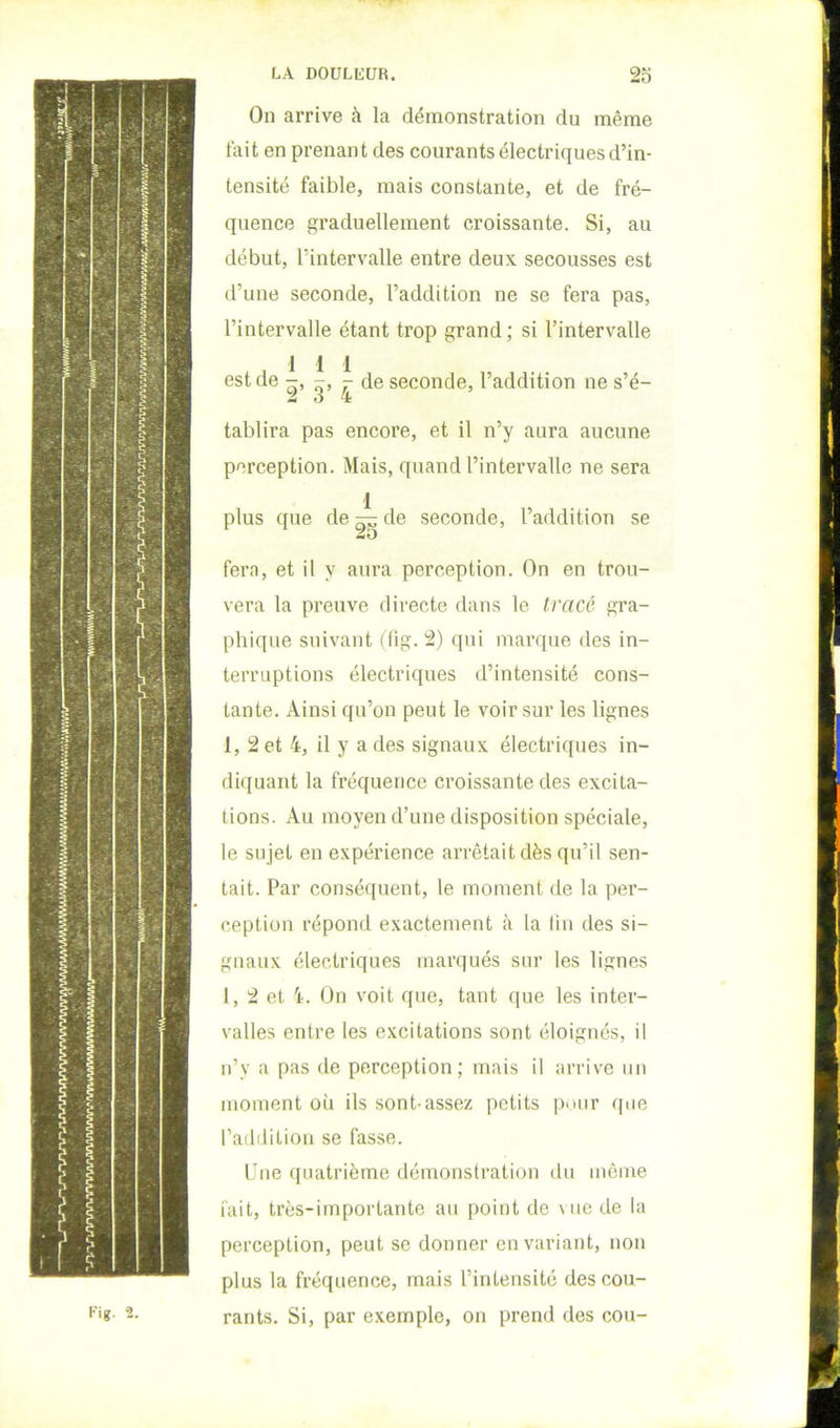 On arrive à la démonstration du même tait en prenant des courants électriques d’in- tensité faible, mais constante, et de fré- quence graduellement croissante. Si, au début, l’intervalle entre deux secousses est d’une seconde, l’addition ne se fera pas, l’intervalle étant trop grand; si l’intervalle 1 1 1 est de -, -, - de seconde, l’addition ne s’é- tablira pas encore, et il n’y aura aucune perception. Mais, quand l’intervalle ne sera 1 plus que de ^ de seconde, l’addition se fera, et il y aura perception. On en trou- vera la preuve directe dans le tracé gra- phique suivant (fig. 2) qui marque des in- terruptions électriques d’intensité cons- tante. Ainsi qu’on peut le voir sur les lignes 1, 2 et 4, il y a des signaux électriques in- diquant la fréquence croissante des excita- tions. Au moyen d’une disposition spéciale, le sujet en expérience arrêtait dès qu’il sen- tait. Par conséquent, le moment de la per- ception répond exactement à la lin des si- gnaux électriques marqués sur les lignes 1, 2 et 4. On voit que, tant que les inter- valles entre les excitations sont éloignés, il n’y a pas de perception; mais il arrive un moment où ils sont-assez petits pniir que l’addition se fasse. Une quatrième démonstration du môme iait, très-importante au point de vue de la perception, peut se donner en variant, non plus la fréquence, mais l’intensité des cou- rants. Si, par exemple, on prend des cou- Kig. 2.