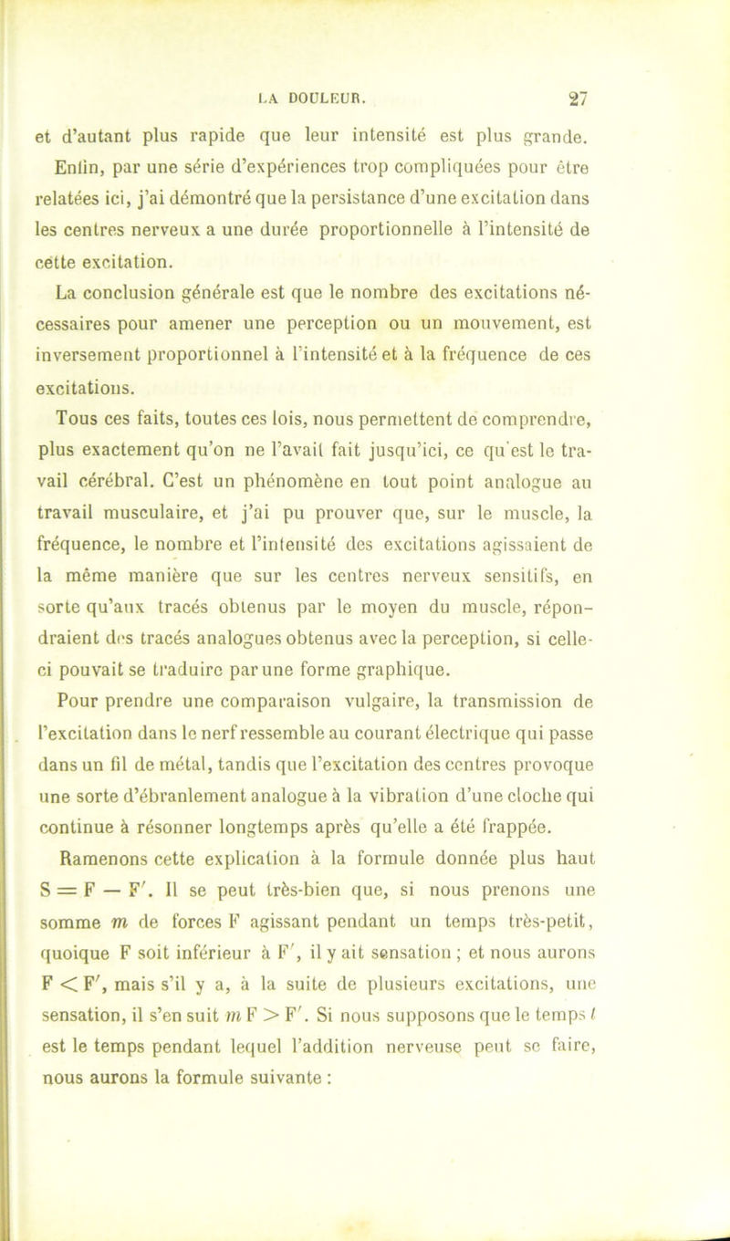 et d’autant plus rapide que leur intensité est plus grande. Enlin, par une série d’expériences trop compliquées pour être relatées ici, j’ai démontré que la persistance d’une excitation dans les centres nerveux a une durée proportionnelle à l’intensité de cette excitation. La conclusion générale est que le nombre des excitations né- cessaires pour amener une perception ou un mouvement, est inversement proportionnel à l’intensité et à la fréquence de ces excitations. Tous ces faits, toutes ces lois, nous permettent de comprendre, plus exactement qu’on ne l’avait fait jusqu’ici, ce qu'est le tra- vail cérébral. C’est un phénomène en tout point analogue au travail musculaire, et j’ai pu prouver que, sur le muscle, la fréquence, le nombre et l’intensité des excitations agissaient de la même manière que sur les centres nerveux sensitifs, en sorte qu’aux tracés obtenus par le moyen du muscle, répon- draient d(‘s tracés analogues obtenus avec la perception, si celle- ci pouvait se traduire par une forme graphique. Pour prendre une comparaison vulgaire, la transmission de l’excitation dans le nerf ressemble au courant électrique qui passe dans un fil de métal, tandis que l’excitation des centres provoque une sorte d’ébranlement analogue à la vibration d’une cloche qui continue à résonner longtemps après qu’elle a été frappée. Ramenons cette explication à la formule donnée plus haut S = F — F'. Il se peut très-bien que, si nous prenons une somme m de forces F agissant pendant un temps très-petit, quoique F soit inférieur à F', il y ait sensation ; et nous aurons F < F', mais s’il y a, à la suite de plusieurs excitations, une sensation, il s’en suit m F > F'. Si nous supposons que le temps / est le temps pendant lequel l’addition nerveuse peut se faire, nous aurons la formule suivante :