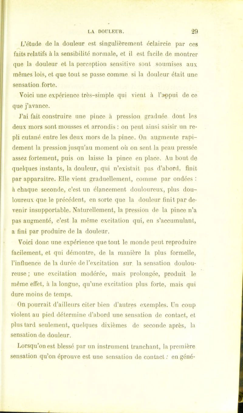 L’étude de la douleur est singulièrement éclaircie par ces faits relatifs à la sensibilité normale, et il est facile de montrer que la douleur et la perception sensitive sont soumises aux mêmes lois, et que tout se passe comme si la douleur était une sensation forte. Voici une expérience très-simple qui vient à l’appui de ce que j’avance. J’ai fait construire une pince à pression graduée dont les deux mors sont mousses et arrondis : on peut ainsi saisir un re- pli cutané entre les deux mors de la pince. On augmente rapi- dement la pression jusqu’au moment où on sent la peau pressée assez fortement, puis on laisse la pince en place. Au bout de quelques instants, la douleur, qui n’existait pas d’abord, finit par apparaître. Elle vient graduellement, comme par ondées : à chaque seconde, c’est un élancement douloureux, plus dou- loureux que le précédent, en sorte que la douleur finit par de- venir insupportable. Naturellement, la pression de la pince n’a pas augmenté, c’est la même excitation qui, en s’accumulant, a fini par produire de la douleur. Voici donc une expérience que tout le monde peut reproduire facilement, et qui démontre, de la manière la plus formelle, l’influence de la durée de l’excitation sur la sensation doulou- reuse ; une excitation modérée, mais prolongée, produit le même effet, à la longue, qu’une excitation plus forte, mais qui dure moins de temps. On pourrait d’ailleurs citer bien d’autres exemples. Un coup violent au pied détermine d’abord une sensation de contact, et plus tard seulement, quelques dixièmes de seconde après, la sensation de douleur. Lorsqu’on est blessé par un instrument tranchant, la première sensation qu’on éprouve est une sensation de contact .• en géné-