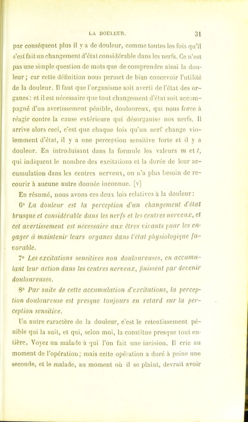 par conséquent plus il y a de douleur, comme toutes les fois qu’il s’est fait un cliangementd’éiat considérable dans les nerfs. Ce n’est pas une simple, question de mots que de comprendre ainsi la dou- leur ; car cette délinition nous permet de bien concevoir Tutilité de la douleur. Il faut que l’organisme soit averti de l’état des or- ganes: et il est nécessaire que tout changement d’étal soit accom- pagné d’un avertissement pénible, douloureux, qui nous force à réagir contre la cause extérieure qui désorganise nos nerfs. Il arrive alors ceci, c’est que chaque fois qu’un nerf change vio- lemment d’état, il y a une perception sensitive forte et il y a douleur. En introduisant dans la formule les valeurs m et i, qui indiquent le nombre des excitations et la durée de leur ac- cumulation dans les centres nerveux, on n’a plus besoin de re- courir à aucune autre donnée inconnue, [v] En résumé, nous avons ces deux lois relatives à la douleur: G’ La douleur est la perception d'un changement d'état brusque et considérable dans les nerfs et les centres nerveux, et cet avertissement est nécessaire aux êtres vivants pour les en- gager à maintenir leurs organes dans l’état physiologique fa- vorable. 7® Les excitations sensitives non douloureuses, en accumu- lant leur action dans les centres nerveux, finissent par devenir douloureuses. 8® Par suite de cette accumulation d'excitations, la percep- tion douloureuse est presque toujours en retard sur la per- ception sensitive. Un autre caractère do la douleur, c’est le retentissement pé- nible qui la suit, et qui, selon moi, la constitue presque tout en- tière. Voyez un malade à qui l’on fait une incision. Il cric au moment de l’opération; mais celte opération a duré à peine une seconde, et le malade, au moment où il se plaint, devrait avoir