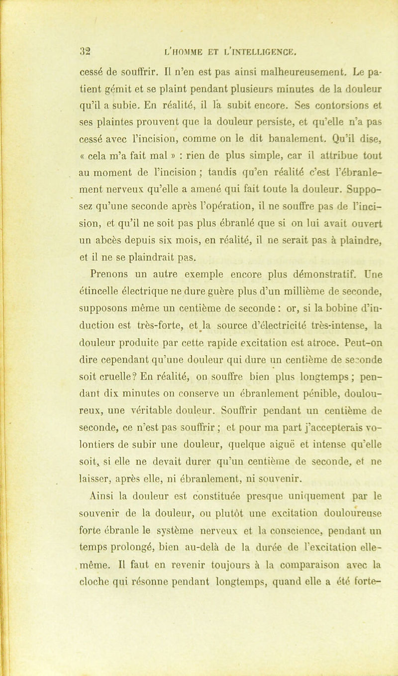 cessé de souffrir. Il n’en est pas ainsi malheureusement. Le pa- tient gémit et se plaint pendant plusieurs minutes de la douleur qu’il a subie. En réalité, il l’a subit encore. Ses contorsions et ses plaintes prouvent que la douleur persiste, et qu’elle n’a pas cessé avec l’incision, comme on le dit banalement. Qu’il dise, « cela m’a fait mal » : rien de plus simple, car il attribue tout au moment de l’incision ; tandis qu’en réalité c’est l’ébranle- ment nerveux qu’elle a amené qui fait toute la douleur. Suppo- sez qu’une seconde après l’opération, il ne souffre pas de l’inci- sion, et qu’il ne soit pas plus ébranlé que si on lui avait ouvert un abcès depuis six mois, en réalité, il ne serait pas à plaindre, et il ne se plaindrait pas. Prenons un autre exemple encore plus démonstratif. Une étincelle électrique ne dure guère plus d’un millième de seconde, supposons même un centième de seconde : or, si la bobine d’in- duction est très-forte, et la source d’électricité très-intense, la douleur produite par cette rapide excitation est atroce. Peut-on dire cependant qu’une douleur qui dure un centième de seconde soit cruelle? En réalité, on souffre bien plus longtemps; pen- dant dix minutes on conserve un ébranlement pénible, doulou- reux, une véritable douleur. Souffrir pendant un centième de seconde, ce n’est pas soufff’ir ; et pour ma part j’accepterais vo- lontiers de subir une douleur, quelque aiguë et intense qu’elle soit, si elle ne devait durer qu’un centième de seconde, et ne laisser, après elle, ni ébranlement, ni souvenir. Ainsi la douleur est constituée presque uniquement par le souvenir de la douleur, ou plutôt une excitation douloureuse forte ébranle le système nerveux et la conscience, pendant un temps prolongé, bien au-delà de la durée de l’excitation elle- même. Il faut en revenir toujours à la comparaison avec la cloche qui résonne pendant longtemps, quand elle a été forte-