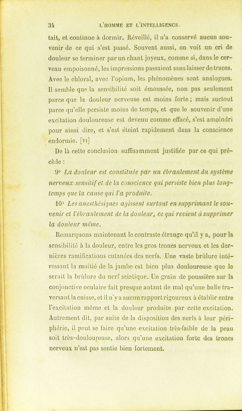 tait, et continue à dormir. Réveillé, il n’a conservé aucun sou- venir de ce qui s’est passé. Souvent aussi, on voit un cri de douleur se terminer par un chant joyeux, comme si, dans le cer- veau empoisonné, les impressions passaient sans laisser de traces. Avec le cliloral, avec l’opium, les phénomènes sont analogues. Il semble que la sensibilité soit émoussée, non pas seulement parce que la douleur nerveuse est moins forte ; mais surtout parce qu’elle persiste moins de temps, et que le souvenir d’une excitation douloureuse est devenu comme effacé, s’est amoindri pour ainsi dire, et s’est éteint rapidement dans la conscience endormie, [vi] De là cette conclusion suffisamment justifiée par ce qui pré- cède : 9° La douleur est constituée par un ébranlement du système nerveux sensitif et de la conscience qui persiste bien plus long- temps que la cause qui Va produite. 10'’ Les anesthésiques agissent surtout en supprimant le sou- venir et l'ébranlement de la douleur, ce qui revient à supprimer la douleur même. Remarquons maintenant le contraste étrange qu’il y a, pour la sensibilité à la douleur, entre les gros troncs nerveux et les der- nières ramifications cutanées des nerfs. Une vaste brûlure inté- ressant la moitié de la jambe est bien plus douloureuse que le serait la brûlure du nerf sciatique. Un grain de poussière sur la conjonctive oculaire fait presque autant de mal qu’une balle tra- versant la cuisse, et il n’y a aucun rapport rigoureux à établir entre l’excitation même et la douleur produite par celte excitation. Autrement dit, par suile de la disposition des nerfs à leur péri- phérie, il peut se faire qu’une excitation très-faible de la peau soit très-douloureuse, alors qu’une excitation forte des troncs nerveux n’est pas sentie bien fortement.