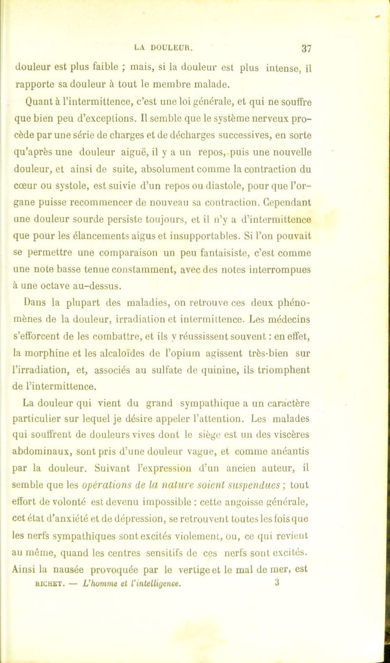 douleur est plus faible ; mais, si la douleur est plus intense, il rapporte sa douleur à tout le membre malade. Quant à l’intermittence, c’est une loi générale, et qui ne souffre que bien peu d’exceptions. Il semble que le système nerveux pro- cède par une série de charges et de décharges successives, en sorte qu’après une douleur aiguë, il y a un repos,-puis une nouvelle douleur, et ainsi de suite, absolument comme la contraction du cœur ou systole, est suivie d’un repos ou diastole, pour que l’or- gane puisse recommencer de nouveau sa contraction. Cependant une douleur sourde persiste toujours, et il n’y a d’intermittence que pour les élancements aigus et insupportables. Si l’on pouvait se permettre une comparaison un peu fantaisiste, c’est comme une note basse tenue constamment, avec des notes interrompues à une octave au-dessus. Dans la plupart des maladies, on retrouve ces deux phéno- mènes de la douleur, irradiation et intermittence. Les médecins s’efforcent de les combattre, et ils y réussissent souvent : en effet, la morphine et les alcaloïdes de l’opium agissent très-bien sur l’irradiation, et, associés au sulfate de quinine, ils triomphent I de l’intermittence. La douleur qui vient du grand sympathique a un caractère particulier sur lequel je désire appeler l’attention. Les malades I qui souffrent de douleurs vives dont le siège est un des viscères ï abdominaux, sont pris d’une douleur vague, et comme anéantis par la douleur. Suivant l’expression d’un ancien auteur, il semble que les opérations de la nature soient suspendues ; tout effort de volonté est devenu impossible ; cette angoisse générale, cet état d’anxiété et de dépression, se retrouvent toutes les fois que les nerfs sympathiques sont excités violement, ou, ce qui revient au même, quand les centres sensitifs de ces nerfs sont excités. Ainsi la nausée provoquée par le vertige et le mal de mer, est BicHST. — L’homme et l’intelligenee. 3