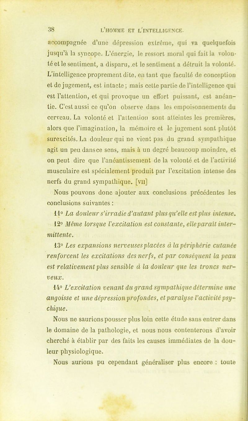 accompagnée d’une dépression extrême, qui va quelquefois jusqu’à la syncope. L’énergie, le ressort moral qui fait la volon- té et le sentiment, a disparu, .et le sentiment a détruit la volonté. L’intelligence proprement dite, en tant que faculté de conception et de jugement, est intacte; mais cette partie de l’intelligence qui est l’attention, et qui provoque un effort puissant, est anéan- tie. C’est aussi ce qu’on observe dans les empoisonnements du cerveau. La volonté et l’aitenlion sont atteintes les premières, alors que l’imagination, la mémoire et le jugement sont plutôt surexcités. La douleur qui ne vient pas du grand sympathique agit un peu dans ce sens, mais à un degré beaucoup moindre, et on peut dire que l’anéantissement de la volonté et de l’activité musculaire est spécialement produit par l’excitation intense des nerfs du grand sympathique, [vu] Nous pouvons donc ajouter aux conclusions précédentes les conclusions suivantes : 11» La douleur s’irradie d’autant plus qu’elle est plus intense. 12° Même lorsque l'excitation est constante, elle parait inter- mittente. 13° Les expansions nerveuses placées àlapériphérie cutanée renforcent les excitations des nerfs, et par conséquent la peau est relativement plus sensible à la douleur que les troncs ner- veux. 14° L’excitation venant du grand sympathique détermine une angoisse et une dépression profondes, et paralyse l’activité psy- chique. Nous ne saurions pousser plus loin cette étude sans entrer dans le domaine de la pathologie, et nous nous contenterons d’avoir cherché à établir par des faits les causes immédiates de la dou- leur physiologique. Nous aurions pu cependant généraliser plus encore ; toute
