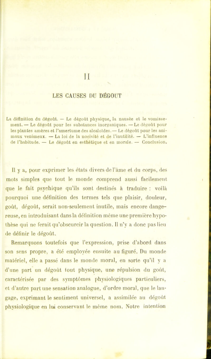 LES CAUSES DU DÉGOÛT La définition du dégoût. — Le dégoût physique, la nausée et le vomisse- ment.— Le dégoût pour les substances inorganiques. —Le dégoût pour tes plantes amères et l’amertume des alcaloïdes.— Le dégoût pour les ani- maux venimeux. — La loi de la nocivité et de l’inutilité. — L’influence de l’habitude. — Le dégoût en esthétique et en morale. — Conclusion. Il y a, pour exprimer les états divers de l’ànie et du corps, des mots simples que tout le monde comprend aussi facilement que le fait psychique qu’ils sont destinés à traduire : voilà pourquoi une définition des termes tels que plaisir, douleur, goût, dégoût, serait non-seulement inutile, mais encore dange- reuse, en introduisant dans la définition même une première hypo- thèse qui ne ferait qu’obscurcir la question. Il n’y a donc pas lieu de définir le dégoût. Remarquons toutefois que l’expression, prise d’abord dans son sens propre, a été employée ensuite au figuré. Du monde matériel, elle a passé dans le monde moral, en sorte qu’il y a d’une part un dégoût tout physique, une répulsion du goût, caractérisée par des symptômes physiologiques particuliers, ei d’autre part une sensation analogue, d’ordre moral, que le lan- gage, exprimant le sentiment universel, a assimilée au dégoût physiologique en lui conservant le même nom. Notre intention