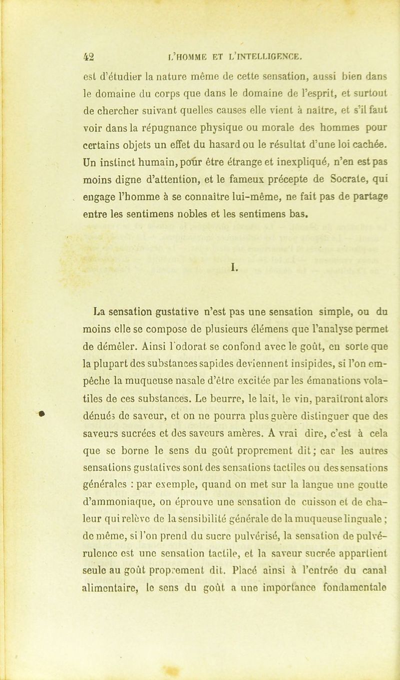 est d’étudier la nature même de cette sensation, aussi bien dans le domaine du corps que dans le domaine de l’esprit, et surtout de chercher suivant quelles causes elle vient à naître, et s’il faut voir dans la répugnance physique ou morale des hommes pour certains objets un effet du hasard ou le résultat d’une loi cachée. Un instinct humain, poûr être étrange et inexpliqué, n’en est pas moins digne d’attention, et le fameux précepte de Socrate, qui engage l’homme à se connaître lui-même, ne fait pas de partage entre les sentimens nobles et les sentimens bas. I. La sensation gustative n’est pas une sensation simple, ou du moins elle se compose de plusieurs éléraens que l’analyse permet de démêler. Ainsi l'odorat se confond avec le goût, en sorte que la plupart des substances sapides deviennent insipides, si l’on em- pêche la muqueuse nasale d’être excitée parles émanations vola- tiles de ces substances. Le beurre, le lait, le vio, paraîtront alors dénués de saveur, et on ne pourra plus guère distinguer que des saveurs sucrées et des saveurs amères. A vrai dire, c’est à cela que se borne le sens du goût proprement dit; car les autres sensations gustatives sont des sensations tactiles ou des sensations générales : par exemple, quand on met sur la langue une goutte d’ammoniaque, on éprouve une sensation do cuisson et de cha- leur qui relève de la sensibilité générale de la muqueuse linguale ; de même, si l’on prend du sucre pulvérisé, la sensation de pulvé- rulence est une sensation tactile, et la saveur sucrée appartient seule au goût proprement dit. Placé ainsi à l’entrée du canal alimentaire, le sens du goût a une importance fondamentale