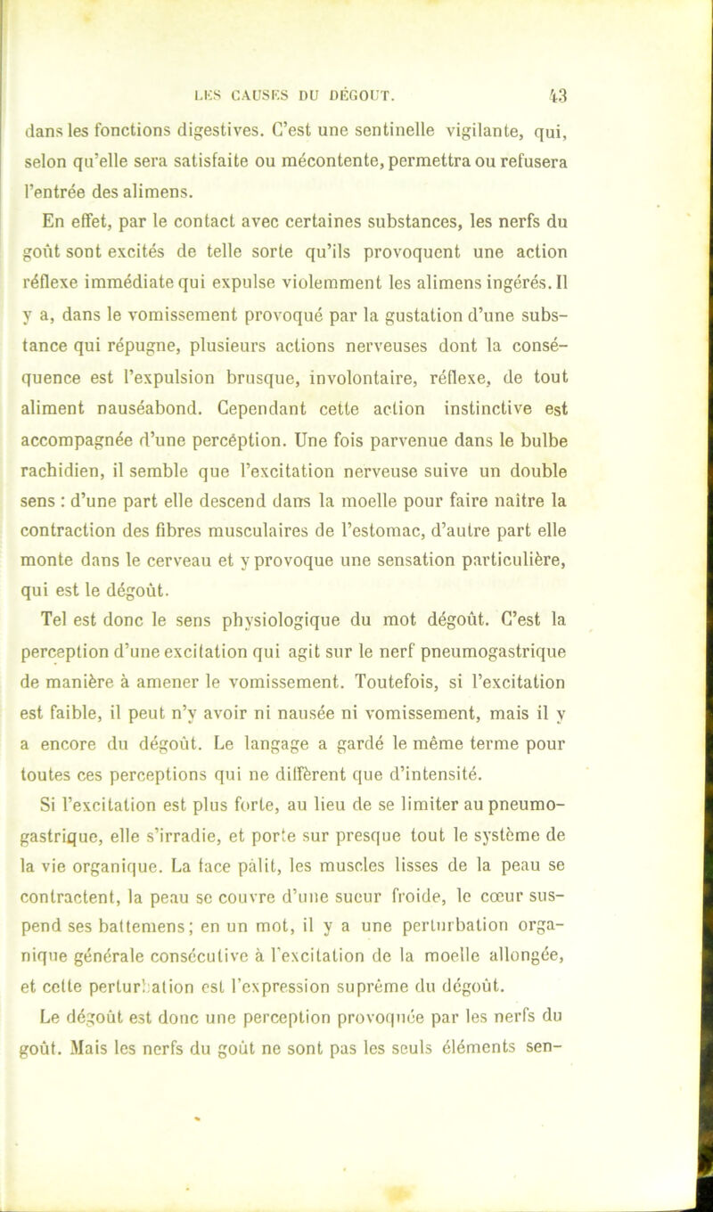 dans les fonctions digestives. C’est une sentinelle vigilante, qui, selon qu’elle sera satisfaite ou mécontente, permettra ou refusera l’entrée des alimens. En effet, par le contact avec certaines substances, les nerfs du goût sont excités de telle sorte qu’ils provoquent une action réflexe immédiate qui expulse violemment les alimens ingérés. Il y a, dans le vomissement provoqué par la gustation d’une subs- tance qui répugne, plusieurs actions nerveuses dont la consé- quence est l’expulsion brusque, involontaire, réflexe, de tout aliment nauséabond. Cependant cette action instinctive est accompagnée d’une percéption. Une fois parvenue dans le bulbe rachidien, il semble que l’excitation nerveuse suive un double sens : d’une part elle descend dans la moelle pour faire naître la contraction des fibres musculaires de l’estomac, d’autre part elle monte dans le cerveau et y provoque une sensation particulière, qui est le dégoût. Tel est donc le sens physiologique du mot dégoût. C’est la perception d’une excitation qui agit sur le nerf pneumogastrique de manière à amener le vomissement. Toutefois, si l’excitation est faible, il peut n’y avoir ni nausée ni vomissement, mais il y a encore du dégoût. Le langage a gardé le même terme pour toutes ces perceptions qui ne diffèrent que d’intensité. Si l’excitation est plus forte, au lieu de se limiter au pneumo- gastrique, elle s’irradie, et porte sur presque tout le système de la vie organique. La face pâlit, les muscles lisses de la peau se contractent, la peau se couvre d’une sueur froide, le cœur sus- pend ses baftemens; en un mot, il y a une perturbation orga- nique générale consécutive à l’excitation de la moelle allongée, et celte perturbation est l’expression suprême du dégoût. Le dégoût est donc une perception provoquée par les nerfs du goût. Mais les nerfs du goût ne sont pas les seuls éléments sen-