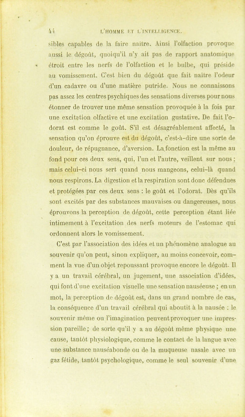 L’HOMMK I'.ï l/lNTKU,(f;KNCK. sibles capables de la faire naître. Ainsi l’olfaction provoque aussi le dégoût, quoiqu’il n’y ait pas de rapport anatomique étroit entre les nerfs de l’olfaction et le bulbe, qui préside au vomissement. C’est bien du dégoût que fait naitre l’odeur d’un cadavre ou d’une matière putride. Nous ne connaissons pas assez les centres psychiques des sensations diverses pour nous étonner de trouver une même sensation provoquée à la fois par une excitation olfactive et une excitation gustative. De fait l’o- dorat est comme le goût. S’il est désagréablement affecté, la sensation qu’on éprouve est du dégoût, c’est-à-dire une sorte de douleur, de répugnance, d’aversion. La.fonction est la même au fond pour ces deux sens, qui, l’un et l’autre, veillent sur nous ; mais celui-ci nous sert quand nous mangeons, celui-là quand nous respirons. La digestion et la respiration sont donc défendues et protégées par ces deux sens : le goût et l’odorat. Dès qu’ils sont excités par des substances mauvaises ou dangereuses, nous éprouvons la perception de dégoût, cette perception étant liée intimement à l’excitation des nerfs moteurs de l’estomac qui ordonnent alors le vomissement. C’est par l’association des idées et un phénomène analogue au souvenir qu’on peut, sinon expliquer, au moins concevoir, com- ment la vue d’un objet repoussant provoque encore le dégoût. Il y a un travail cérébral, un jugement, une association d’idées, qui font d’une excitation visuelle une sensation nauséeuse ; en un mot, la perception de dégoût est, dans un grand nombre de cas, la conséquence d’un travail cérébral qui aboutit à la nausée ; le souvenir même ou l’imagination peuvent provoquer une impres- sion pareille; de sorte qu’il y a au dégoût même physique une cause, tantôt physiologique, comme le contact de la langue avec- une substance nauséabonde ou de la muqueuse nasale avec un gaz fétide, tantôt psychologique, comme le seul souvenir d’une