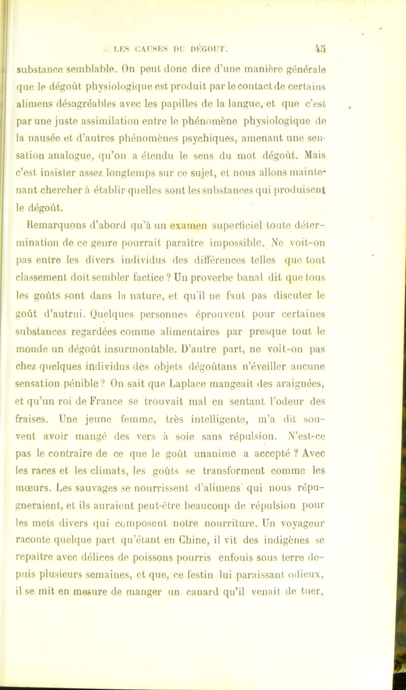 LES LACSES HL DEGOI'T. 4o substance semblable. On peut donc dire d’une manière générale que le dégoût physiologûjue est produit par le contact de certains alimens désagréables avec les papilles de la langue, et que c’est par une juste assimilation entre le phénomène physiologique de la nausée et d’autres phénomènes psychiques, amenant une sen- sation analogue, qu’on a étendu le sens du mot dégoût. Mais c’est insister assez longtemps sur ce sujet, et nous allons mainte’ nant chercher à établir quelles sont les substances qui produisent le dégoût. Remarquons d’abord qu’à un examen superticiel toute déter- mination de ce genre pourrait paraître impossible. Ne voit-on pas entre les divers individus des différences telles que tout classement doit sembler factice? Un proverbe banal dit que tous les goûts sont dans la nature, et qu’il ne faut pas discuter le goût d’autrui. Quelques personnes éprouvent pour certaines substances regardées comme alimentaires par presque tout le monde un dégoût insurmontable. D’autre part, ne voit-on pas chez quelques individus des objets dégoûtans n’éveiller aucune sensation pénible? On sait que Laplace mangeait îles araignées, et qu’un roi de France se trouvait mal en sentant l’odeur des fraises. Une jeune femme, très intelligente, m’a dit sou- vent avoir mangé des vers à soie sans répulsion. N’est-ce pas le contraire de ce que le goût unanime a accepté ? Avec les races et les climats, les goûts se transforment comme les mœurs. Les sauvages se nourrissent d’alimens qui nous répu- gneraient, et ils aurai(!ut peut-être beaucoup de répulsion pour les mets divers qui composent notre nourriture. Un voyageur raconte quelque part qu’étant en Chine, il vit des indigènes se repaître avec délices de poissons pourris enfouis sous terre de- puis plusieurs semaines, et que, ce festin lui paraissant odieux, il se mit en mesure de manger un canard qu’il venait de tuer,