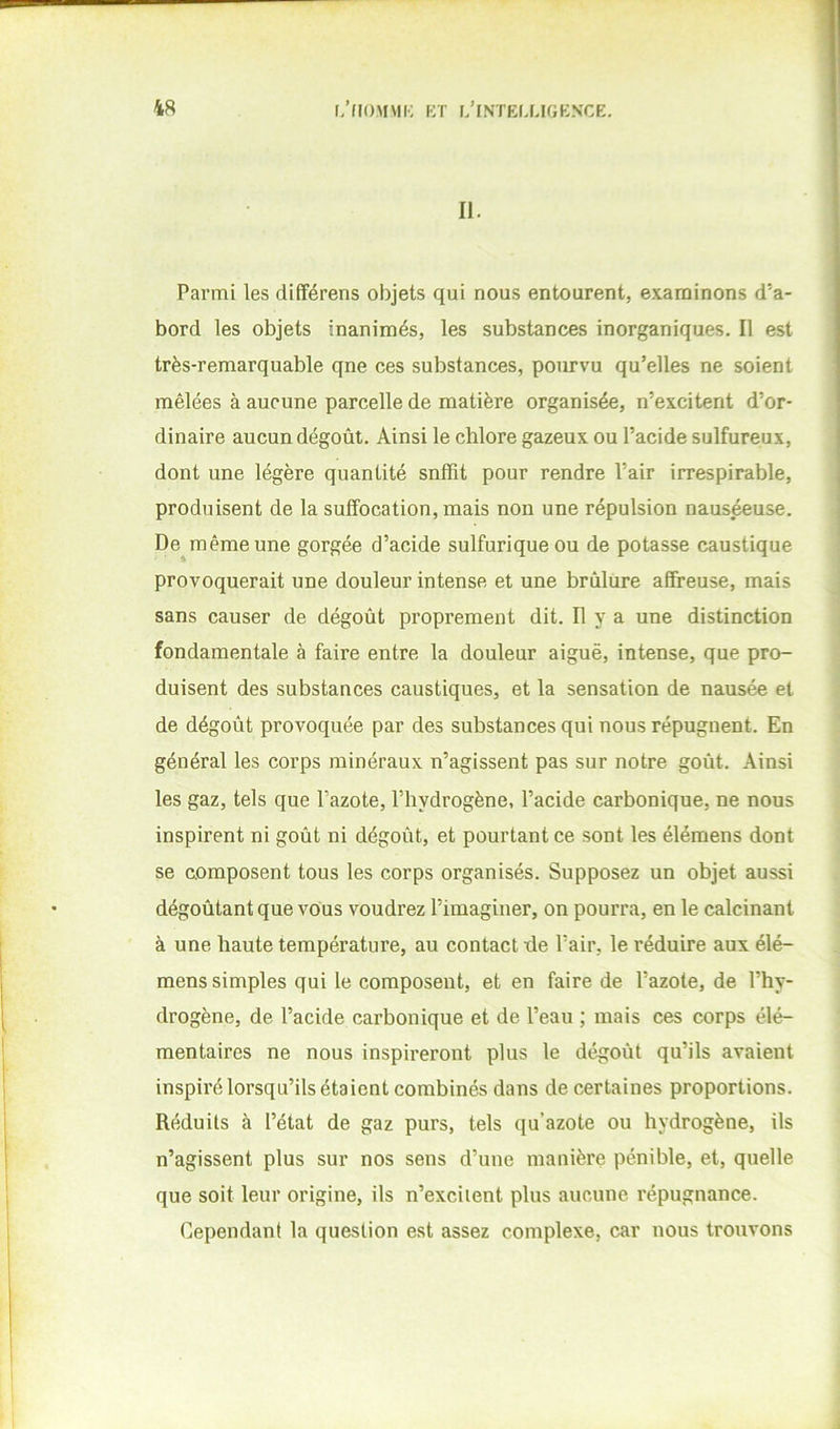 II. Parmi les différens objets qui nous entourent, examinons d’a- bord les objets inanimés, les substances inorganiques. Il est très-remarquable qne ces substances, pourvu qu’elles ne soient mêlées à aucune parcelle de matière organisée, n’excitent d’or- dinaire aucun dégoût. Ainsi le chlore gazeux ou l’acide sulfureux, dont une légère quantité snffit pour rendre l’air irrespirable, produisent de la suffocation, mais non une répulsion naus^use. De même une gorgée d’acide sulfurique ou de potasse caustique provoquerait une douleur intense et une brûlure affreuse, mais sans causer de dégoût proprement dit. Il y a une distinction fondamentale à faire entre la douleur aiguë, intense, que pro- duisent des substances caustiques, et la sensation de nausée et de dégoût provoquée par des substances qui nous répugnent. En général les corps minéraux n’agissent pas sur notre goût. Ainsi les gaz, tels que l’azote, l’hydrogène, l’acide carbonique, ne nous inspirent ni goût ni dégoût, et pourtant ce sont les élémens dont se composent tous les corps organisés. Supposez un objet aussi dégoûtant que vous voudrez l’imaginer, on pourra, en le calcinant à une haute température, au contact -de l’air, le réduire aux élé- mens simples qui le composent, et en faire de l’azote, de l’hy- drogène, de l’acide carbonique et de l’eau ; mais ces corps élé- mentaires ne nous inspireront plus le dégoût qu’ils avaient inspiré lorsqu’ils étaient combinés dans de certaines proportions. Réduits à l’état de gaz purs, tels qu’azote ou hydrogène, ils n’agissent plus sur nos sens d’une manière pénible, et, quelle que soit leur origine, ils n’exciient plus aucune l’épugnance. Cependant la question est assez complexe, car nous trouvons