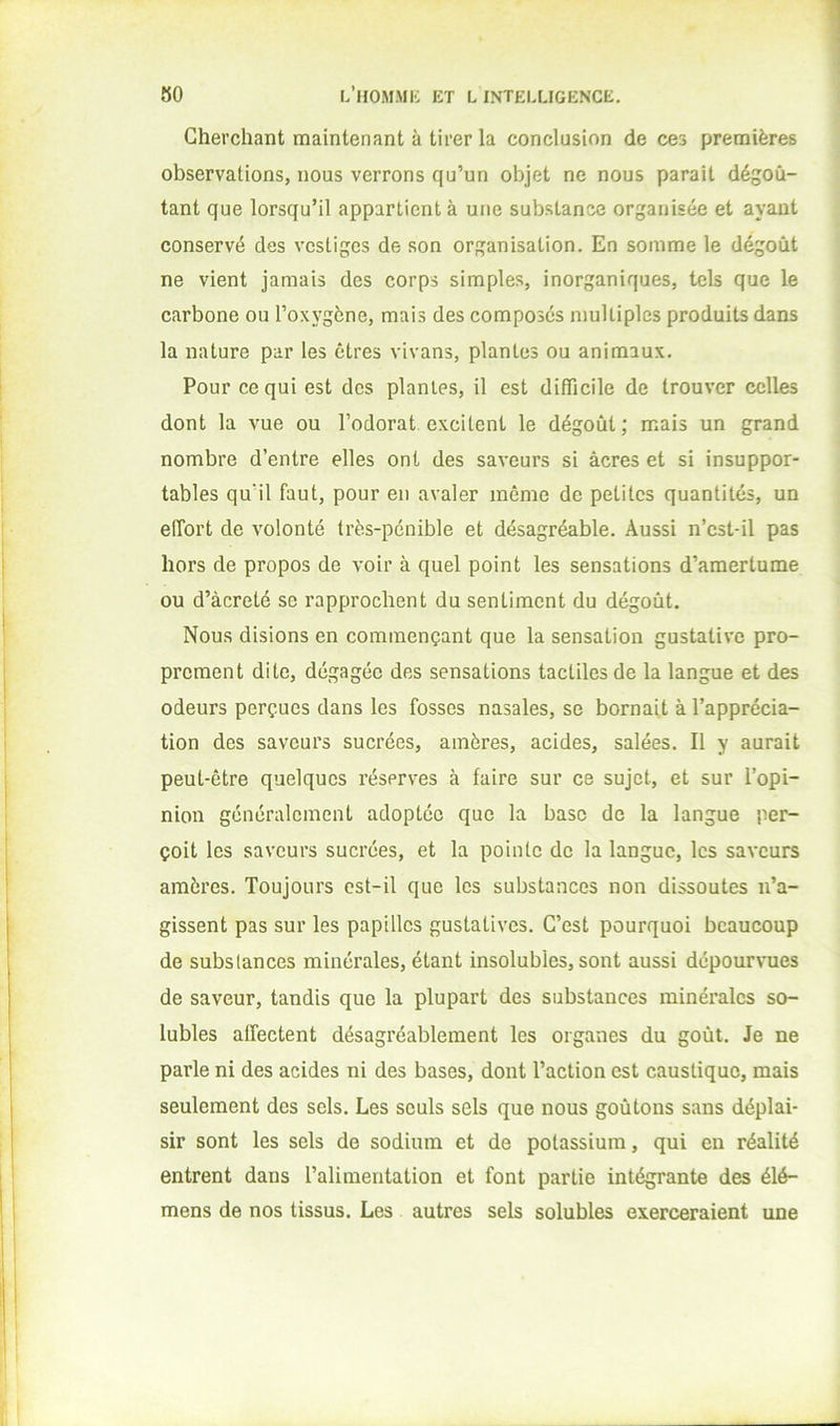 Cherchant maintenant à tirer la conclusion de ces premières observations, nous verrons qu’un objet ne nous parait dégoû- tant que lorsqu’il appartient à une substance organisée et ayant conservé des vestiges de son organisation. En somme le dégoût ne vient jamais des corps simples, inorganiques, tels que le carbone ou l’oxygène, mais des composés multiples produits dans la nature par les êtres vivans, plantes ou animaux. Pour ce qui est des plantes, il est difficile de trouver celles dont la vue ou l’odorat excitent le dégoût; mais un grand nombre d’entre elles ont des saveurs si âcres et si insuppor- tables qu’il faut, pour en avaler même de petites quantités, un elTort de volonté très-pénible et désagréable. Aussi n’cst-il pas hors de propos de voir à quel point les sensations d’amertume ou d’àcreté se rapprochent du sentiment du dégoût. Nous disions en commençant que la sensation gustative pro- prement dite, dégagée des sensations tactiles de la langue et des odeurs perçues dans les fosses nasales, se bornait à l’apprécia- tion des saveurs sucrées, amères, acides, salées. Il y aurait peut-être quelques réserves à faire sur ce sujet, et sur l’opi- nion généralement adoptée que la base de la langue per- çoit les saveurs sucrées, et la pointe de la langue, les saveurs amères. Toujours est-il que les substances non dissoutes n’a- gissent pas sur les papilles gustatives. C’est pourquoi beaucoup de substances minérales, étant insolubles,sont aussi dépour\'ues de saveur, tandis que la plupart des substances minéi’ales so- lubles affectent désagréablement les organes du goût. Je ne parle ni des acides ni des bases, dont l’action est caustique, mais seulement des sels. Les seuls sels que nous goûtons sans déplai- sir sont les sels de sodium et de potassium, qui en réalité entrent dans l’alimentation et font partie intégrante des élé- mens de nos tissus. Les autres sels solubles exerceraient une I