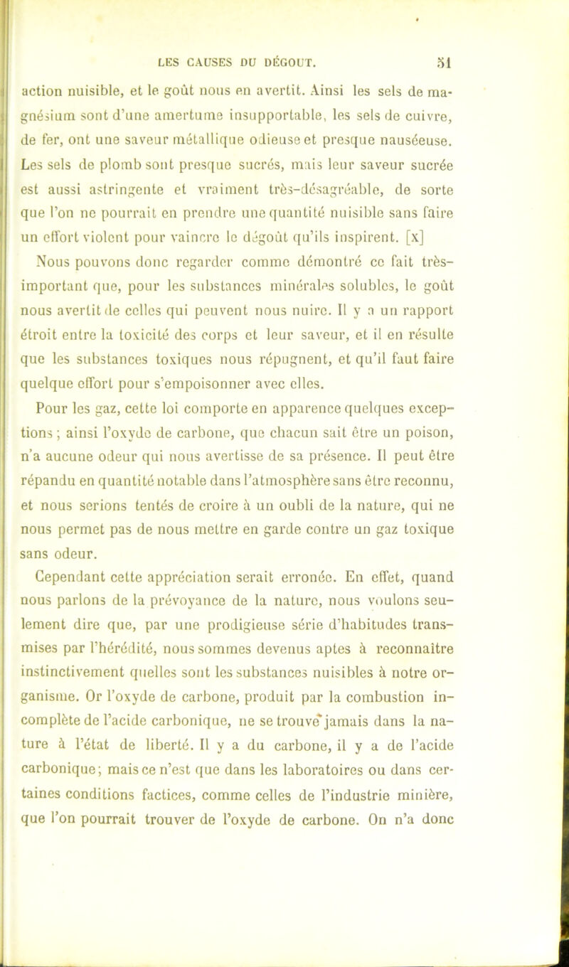 action nuisible, et le goût nous en avertit, .\insi les sels de ma- gnésium sont d’une amertume insupportable, les sels de cuivre, de fer, ont une saveur métallique odieuse et presque nauséeuse. Les sels de plomb sont presque sucrés, mais leur saveur sucrée est aussi astringente et vraiment très-désagréable, de sorte que l’on ne pourrait en prendre une quantité nuisible sans faire un effort violent pour vaincre le dégoût qu’ils inspirent, [x] Nous pouvons donc regarder comme démontré ce fait très- important que, pour les substances minérales solubles, le goût nous avertit de celles qui peuvent nous nuire. 11 y a un rapport étroit entre la toxicité des corps et leur saveur, et il en résulte que les substances toxiques nous répugnent, et qu’il faut faire quelque effort pour s’empoisonner avec elles. Pour les gaz, cette loi comporte en apparence quelques excep- tions ; ainsi l’oxyde de carbone, que chacun sait être un poison, n’a aucune odeur qui nous avertisse de sa présence. 11 peut être répandu en quantité notable dans l’atmosphère sans être reconnu, et nous serions tentés de croire à un oubli de la nature, qui ne nous permet pas de nous mettre en garde contre un gaz toxique sans odeur. Cependant cette appréciation serait erronée. En effet, quand nous parlons de la prévoyance de la nature, nous voulons seu- lement dire que, par une prodigieuse série d’habitudes trans- mises par l’hérédité, nous sommes devenus aptes à x’econnaître instinctivement quelles sont les substances nuisibles à notre or- ganisme. Or l’oxyde de carbone, produit par la combustion in- complète de l’acide carbonique, ne se trouvé* jamais dans la na- ture à l’état de liberté. 11 y a du carbone, il y a de l’acide carbonique; mais ce n’est que dans les laboratoires ou dans cer- taines conditions factices, comme celles de l’industrie minière, que l’on pourrait trouver de l’oxyde de carbone. On n’a donc