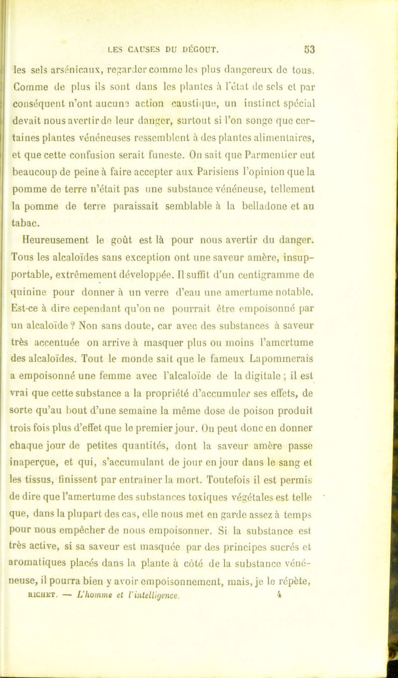 les sels arsenicaux, rep;arJcr comme les plus dangereux de tous. Comme de plus ils sont dans les plantes à rélat de sels cl par conséquent n’ont aucune action caustique, un instinct spécial devait nous avertir de leur danger, surtout si l’on songe que cer- taines plantes vénéneuses ressemblent à des plantes alimentaires, et que cette confusion serait funeste. On sait que Parmentier eut beaucoup de peine à faire accepter aux Parisiens l’opinion que la pomme de terre n’était pas une substance vénéneuse, tellement la pomme de terre paraissait semblable à la belladone et au tabac. Heureusement le goût est là pour nous avertir du danger. Tous les alcaloïdes sans exception ont une saveur amère, insup- portable, extrêmement développée. Ilsutfit d’un centigramme de quinine pour donnera un verre d’eau une amertume notable. Est-ce à dire cependant qu’on ne pourrait être empoisonné par un alcaloïde ? Non sans doute, car avec des substances à saveur très accentuée on arrive à masquer plus ou moins l’amertume des alcaloïdes. Tout le monde sait que le fameux Lapommerais a empoisonné une femme avec l’alcaloïde de la digitale ; il est vrai que cette substance a la propriété d’accumuler ses effets, de sorte qu’au bout d’une semaine la même dose de poison produit trois fois plus d’effet que le premier jour. On peut donc en donner chaque jour de petites quantités, dont la saveur amère passe inaperçue, et qui, s’accumulant de jour en jour dans le sang et les tissus, finissent par entraîner la mort. Toutefois il est permis de dire que l’amertume des substances toxiques végétales est telle que, dans la plupart des cas, elle nous met en garde assez à temps pour nous empêcher de nous empoisonner. Si la substance est très active, si sa saveur est masquée par des principes sucrés et aromatiques placés dans la plante à côté de la substance véné- neuse, il pourra bien y avoir empoisonnement, mais, je le répète,