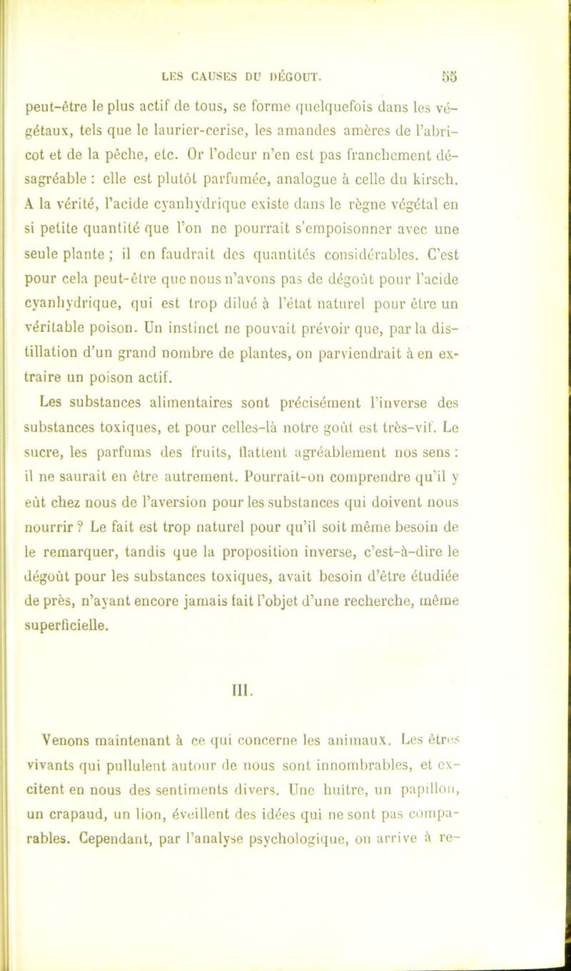 peut-être le plus actif de tous, se forme (jiielquefois dans les vé- gétaux, tels que le laurier-cerise, les amandes amères de l’abri- cot et de la pêche, etc. Or l’odeur n’en est pas franchement dé- sagréable : elle est plutôt parfumée, analogue à celle du kirsch. A la vérité, l’acide cyanhydrique existe dans le règne végétal en si petite quantité que l’on ne pourrait s’empoisonner avec une seule plante ; il en faudrait des quantités considérables. C’est pour cela peut-être que nous n’avons pas de dégoût pour l’acide cyanhydrique, qui est trop dilué è l’état naturel pour être un véritable poison. Un instinct ne pouvait prévoir que, parla dis- tillation d’un grand nombre de plantes, on parviendrait à en ex- traire un poison actif. Les substances alimentaires sont précisément Finvei’se des substances toxiques, et pour celles-là notre goût est très-vif. Le sucre, les parfums des fruits, flattent agréablement nos sens : il ne saurait en être autrement. Pourrait-on comprendre qu’il y eût chez nous de l’aversion pour les substances qui doivent nous nourrir? Le fait est trop naturel pour qu’il soit même besoin de le remarquer, tandis que la proposition inverse, c’est-à-dire le dégoût pour les substances toxiques, avait besoin d’être étudiée de près, n’ayant encore jamais fait l’objet d’une recherche, même superficielle. III. Venons maintenant à ce qui concerne les animaux. Les êtres vivants qui pullulent autour de nous sont innombrables, et ex- citent en nous des sentiments divers. Une huître, un papülon, un crapaud, un lion, éveillent des idées qui ne sont pas compa- rables. Cependant, par l’analyse psychologique, on arrive à re-