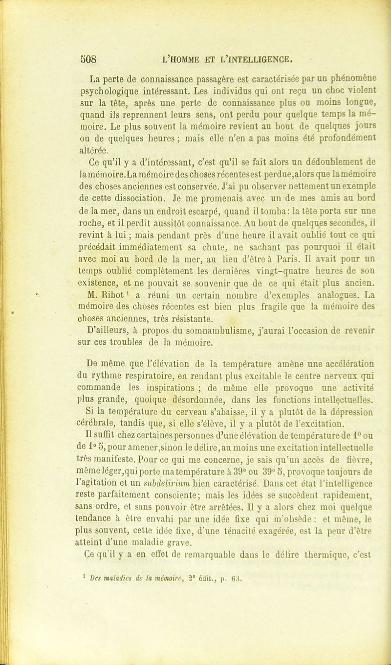 La perte de connaissance passagère est caractérisée par un phénomène psychologique intéressant. Les individus qui ont reçu un choc violent sur la tète, après une perte de connaissance plus ou moins longue, quand ils reprennent leurs sens, ont perdu pour quelque temps la mé- moire. Le plus souvent la mémoire revient au bout de quelques jours ou de quelques heures ; mais elle n’en a pas moins été profondément altérée. Ce qu’il y a d’intéressant, c’est qu’il se fait alors un dédoublement de la mémoire.La mémoire des choses récentes est perdue,alors que la mémoire des choses anciennes est conservée. J’ai pu observer nettement un exemple de cette dissociation. Je me promenais avec un de mes amis au bord de la mer, dans un endroit escarpé, quand il tomba: la tête porta sur une roche, et il perdit aussitôt connaissance. Au bout de quelques secondes, il revint à lui ; mais pendant près d’une heure il avait oublié tout ce qui précédait immédiatement sa chute, ne sachant pas pourquoi il était avec moi au bord de la mer, au lieu d’être à Paris. Il avait pour un temps oublié complètement les dernières vingt-quatre heures de son existence, et ne pouvait se souvenir que de ce qui était plus ancien. M. Ribot ‘ a réuni un certain nombre d’exemples analogues. La mémoire des choses récentes est bien plus fragile que la mémoire des choses anciennes, très résistante. D’ailleurs, à propos du somnambulisme, j’aurai l’occasion de revenir sur ces troubles de la mémoire. De même que l’élévation de la température amène une accélération du rythme respiratoire, en rendant plus excitable le centre nerveux qui commande les inspirations ; de même elle provoque une activité plus grande, quoique désordonnée, dans les fonctions intellçcluelles. Si la température du cerveau s’abaisse, il y a plutôt de la dépression cérébrale, tandis que, si elle s’élève, il y a plutôt de l’excitation. Il suffit chez certaines personnes d’une élévation de température de 1® ou de 1® 5, pour amener,sinon le délire, au moins une excitation intellectuelle très manifeste. Pour ce qui me concerne, je sais qu’un accès de fièvre, même léger,qui porte ma température à 39° ou 39° 5, provoque toujours de l’agitation et un subdelirium bien caractérisé. Dans cet état l’intelligence reste parfaitement consciente; mais les idées se succèdent rapidement, sans ordre, et sans pouvoir être arrêtées. Il y a alors chez moi quelque tendance à être envahi par une idée fixe qui m’obsède : et même, le plus souvent, cette idée fixe, d’une ténacité exagérée, est la peur d’être atteint d’une maladie grave. Ce qu'il y a en effet de remarquable dans le délire thermique, c’est Des maladies de la mémoire, 2° édit., p. 63. 1