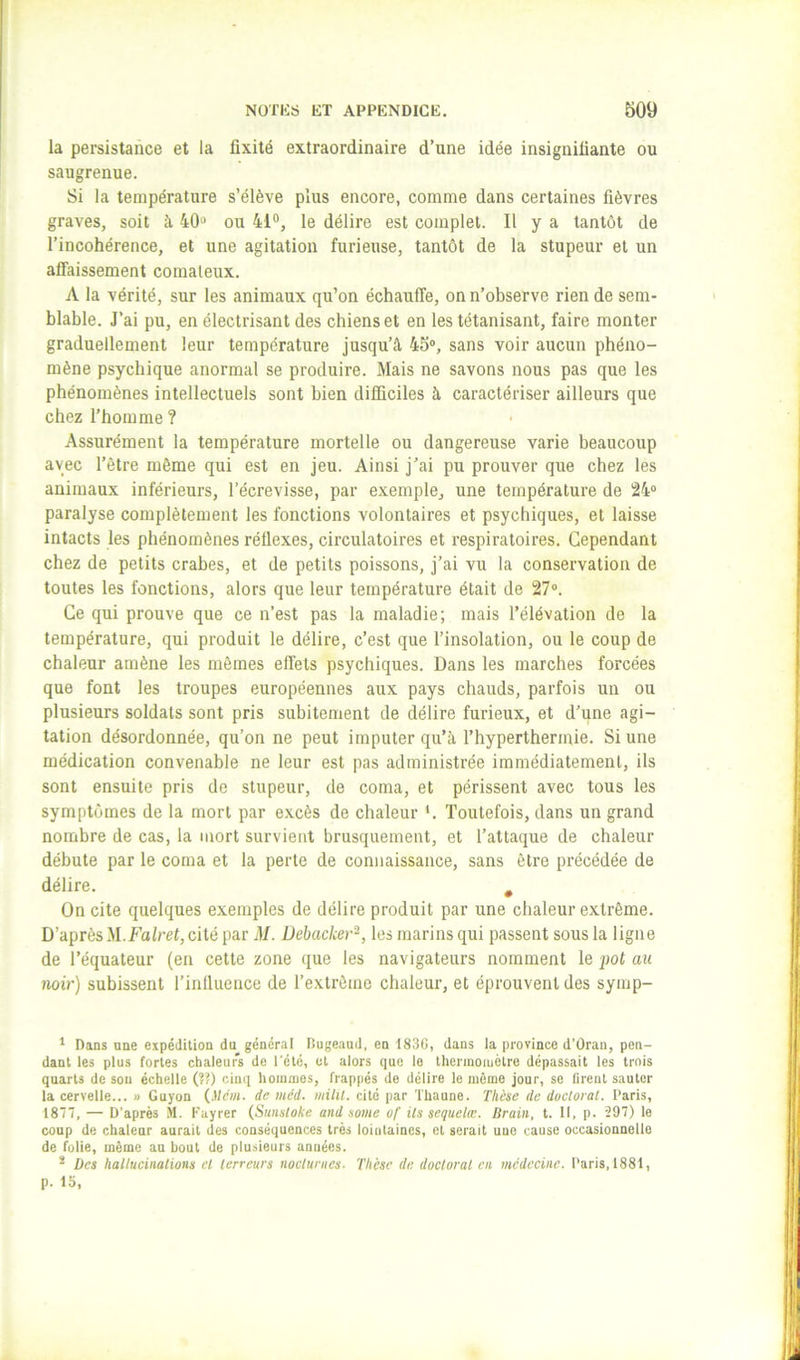 la persistance et la fixité extraordinaire d’une idée insignifiante ou saugrenue. Si la température s’élève plus encore, comme dans certaines fièvres graves, soit à 40» ou 41“, le délire est complet. Il y a tantôt de l’incohérence, et une agitation furieuse, tantôt de la stupeur et un affaissement comateux. A la vérité, sur les animaux qu’on échauffe, on n’observe rien de sem- blable. J’ai pu, en électrisant des chiens et en les tétanisant, faire monter graduellement leur température jusqu’à 45®, sans voir aucun phéno- mène psychique anormal se produire. Mais ne savons nous pas que les phénomènes intellectuels sont bien difficiles à caractériser ailleurs que chez l’homme ? Assurément la température mortelle ou dangereuse varie beaucoup avec l’être même qui est en jeu. Ainsi j’ai pu prouver que chez les animaux inférieurs, l’écrevisse, par exemple, une température de 24® paralyse complètement les fonctions volontaires et psychiques, et laisse intacts les phénomènes réflexes, circulatoires et respiratoires. Cependant chez de petits crabes, et de petits poissons, j’ai vu la conservation de toutes les fonctions, alors que leur température était de 27®. Ce qui prouve que ce n’est pas la maladie; mais l’élévation de la température, qui produit le délire, c’est que l’insolation, ou le coup de chaleur amène les mêmes effets psychiques. Dans les marches forcées que font les troupes européennes aux pays chauds, parfois un ou plusieurs soldats sont pris subitement de délire furieux, et d’une agi- tation désordonnée, qu’on ne peut imputer qu’à, l’hypertherinie. Si une médication convenable ne leur est pas administrée immédiatement, ils sont ensuite pris de stupeur, de coma, et périssent avec tous les symptômes de la mort par excès de chaleur *. Toutefois, dans un grand nombre de cas, la mort survient brusquement, et l’attaque de chaleur débute par le coma et la perte de connaissance, sans être précédée de délire. , On cite quelques exemples de délire produit par une chaleur extrême. D’après M.Falret, cité par il/, üebacker-, les marins qui passent sous la ligne de l’équateur (en cette zone que les navigateurs nomment le j)ot au noir) subissent l’influence de l’extrême chaleur, et éprouvent des syrap- ‘ Dans une expédition du général lîugeaud, en 1830, dans la province d’ûran, pen- dant les plus fortes chaleurs de l'été, et alors que le therinoiuètre dépassait les trois quarts de sou échelle (??) cinq hoiunies, frappés de délire le même jour, se firent sauter la cervelle... » Guyon de méd. milil. cité par Thaune. Thèse de doctoral, l’aris, 1877, — D’après .M. Kayrer (Sunsloke and some of ils sequelœ. llrain, t. Il, p. 297) le coup de chaleur aurait des conséquences très lointaines, et serait une cause occasionnelle de folie, même an bout do plusieurs années. * Des hallucinations el terreurs nocturnes. Thèse de doctoral en médecine. Paris, 1881, p. 15,