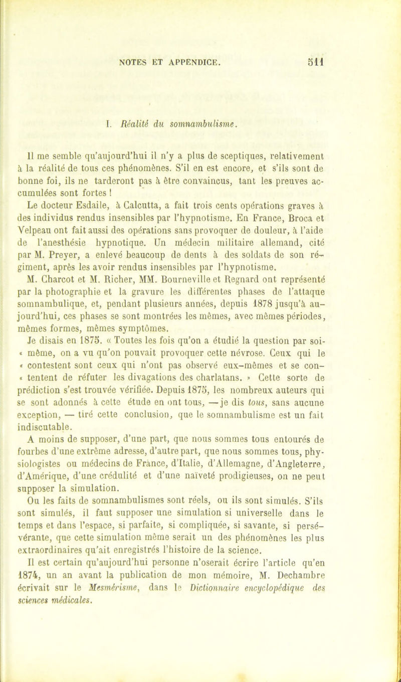 I. Réalité du somnambulisme. 11 me semble qu’aujourd’hui il n’y a plus de sceptiques, relativement à la réalité de tous ces phénomènes. S’il en est encore, et s’ils sont de bonne foi, ils ne tarderont pas à être convaincus, tant les preuves ac- cumulées sont fortes 1 Le docteur Esdaile, à Calcutta, a fait trois cents opérations graves à des individus rendus insensibles par l’hypnotisme. En France, Broca et Velpeau ont fait aussi des opérations sans provoquer de douleur, à l’aide de l’anesthésie hypnotique. Un médecin militaire allemand, cité par M. Preyer, a enlevé beaucoup de dents à des soldats de son ré- giment, après les avoir rendus insensibles par l’hypnotisme. M. Charcot et M. Richer, MM. Bourneville et Begnard ont représenté par la photographie et la gravure les différentes phases de l’attaque somnambulique, et, pendant plusieurs années, depuis 1878 jusqu’à au- jourd’hui, ces phases se sont montrées les mêmes, avec mômes périodes, mêmes formes, mêmes symptômes. Je disais en 1875. « Toutes les fois qu’on a étudié la question par soi- « môme, on a vu qu’on pouvait provoquer cette névrose. Ceux qui le « contestent sont ceux qui n’ont pas observé eux-mêmes et se con- « tentent de réfuter les divagations des charlatans. » Cette sorte de prédiction s’est trouvée vérifiée. Depuis 1875, les nombreux auteurs qui se sont adonnés à celte étude en ont tous, —je dis tous, sans aucune exception, — tiré cette conclusion, que le somnambulisme est un fait indiscutable. A moins de supposer, d’une part, que nous sommes tous entourés de fourbes d’une extrême adresse, d’autre part, que nous sommes tous, phy- siologistes ou médecins de France, d’Italie, d’Allemagne, d’Angleterre, d’Amérique, d’une crédulité et d’une naïveté prodigieuses, on ne peut supposer la simulation. Ou les faits de somnambulismes sont réels, ou ils sont simulés. S’ils sont simulés, il faut supposer une simulation si universelle dans le temps et dans l’espace, si parfaite, si compliquée, si savante, si persé- vérante, que cette simulation môme serait un des phénomènes les plus extraordinaires qu’ait enregistrés l’histoire de la science. Il est certain qu’aujourd’hui personne n’oserait écrire l’article qu’en 1874, un an avant la publication de mon mémoire, M. Dechambre écrivait sur le Mesmérisme, dans le Dictionnaire encyclopédique des sciences médicales.