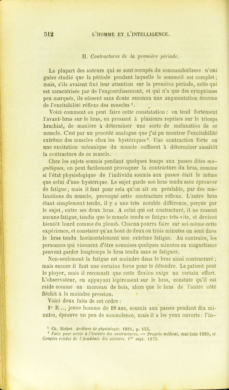 II. Contractures de la 'première période. I La plupart des auteurs qui se sont occupés du somnambulisme n’onl guère étudié que la période pendant laquelle le sommeil est complet ; mais, s’ils avaient fixé leur attention sur la première période, celle qui est caractérisée par de l’engourdissement, et qui n’a que des symptômes peu marqués, ils eussent sans doute reconnu une augmentation énorme de l’excitabilité réflexe des muscles L Voici comment on peut faire cette constatation : on tend fortement l’avant-bras sur le bras, en pressant à plusieurs reprises sur le triceps brachial, de manière à déterminer une sorte de malaxation de ce muscle. C’est par un procédé analogue que j’ai pu montrer Texcitabilité extrême des muscles chez les hystériques Une contraction forte ou une excitation mécanique du muscle suffisent à déterminer aussitôt la contracture de ce muscle. Chez les sujets soumis pendant quelques temps aux passes dites ma- gnétiques, on peut facilement provoquer la contracture du bras, comme si l’état physiologique de l’individu soumis aux passes était le même que celui d’une hystérique. Le sujet garde son bras tendu sans éprouver de fatigue ; mais il faut pour cela qu’on ait au préalable, par des ma- laxations du muscle, provoqué cette contracture réflexe. L’autre bras étant simplement tendu, il y a une très notable différence, perçue par le sujet, entre ses deux bras. A celui qui est contracturé, il ne ressent aucune fatigue, tandis que le muscle tendu se fatigue très-vite, et devient bientôt lourd comme du plomb. Chacun pourra faire sur soi-même cette expérience, et constater qu’au bout dedeuxou trois minutes on sent dans le bras tendu horizontalement une extrême fatigue. Au contraire, les personnes qui viennent d’être soumises quelques minutes au magnétisme peuvent garder longtemps le bras tendu sans se fatiguer. Non-seulement la fatigue est moindre dans le bras ainsi contracturé ; mais encore il faut une certaine force pour le détendre. Le patient peut le ployer, mais il reconnaît que celte flexion exige un certain eflfort. L’observateur, en appuyant légèrement sur le bras, constate qu’il est raide comme un morceau de bois, alors que le bras de l’autre côté fléchit à la moindre pression. ■> Voici deux faits de cet ordre : 1® R..., jeune homme de 18 ans, soumis aux passes pendant dix mi- nutes, éprouve un peu de somnolence, mais il a les yeux ouverts ; l’in- ‘ Ch. Uiohnt Archives de physiologie, 1881, p. 15S. * Faits pour servir à l'histoire des contractures. — Progrès medical, mai-juin 1880, et Comptes rendus de l’Académie des sciences. 1®*' sept. 1870.
