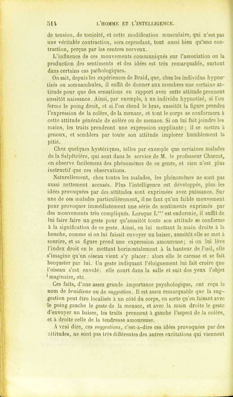 de tension, de tonicité, et cette modification musculaire, qui n’est pas une véritable contraction, sera cependant, tout aussi bien qu’une con- traction, perçue par les centres nerveux. L’influence de ces mouvements communiqués sur l’association ou la production des sentiments et des idées est très remarquable, surtout dans certains cas pathologiques. On sait, depuis'les expériences de Braid, que, chez les individus hypno' tisés ou somnambules, il sufifit de donner aux membres une certaine at- titude pour que des sensations en rapport avec cette attitude prennent aussitôt naissance. Ainsi, par exemple, à un individu hypnotisé, si l’on ferme le poing droit, et si l’on étend le bras, aussitôt la figure prendra l’expression de la colère, de la menace, et tout le corps se conformera à cette attitude générale de colère ou de menace. Si on lui fait joindre les mains, les traits prendront une expression suppliante ; il se mettra à genoux, et semblera par toute son attitude implorer humblement la pitié. Chez quelques hystériques, telles par exemple que certaines malades de la Salpêtrière, qui sont dans le service de M. le professeur Charcot, on observe facilement des phénomènes de ce genre, et rien n’est plus instructif que ces observations. Naturellement, chez toutes les malades, les phénomènes ne sont pas aussi nettement accusés. Plus l’intelligence est développée, plus les idées provoquées par des attitudes sont exprimées avec puissance. Sur une de ces malades particulièrement,, il ne faut qu’un faible mouvement pour provoquer immédiatement une série de sentiments exprimés par des mouvements très compliqués. Lorsque L*”^ est endormie, il suffit de lui faire faire un geste pour qu’aussitôt toute son attitude se conforme à la signification de ce geste. Ainsi, en lui mettant la main droite à la bouche, comme si on lui faisait envoyer un baiser, aussitôt elle se met à sourire, et sa figure prend une expression amoureuse; si on lui lève l’index droit en le mettant horizontalement à la hauteur de l’œil, elle s’imagine qu’un oiseau vient s’y placer : alors elle le caresse et se fait becqueter par lui. Un geste indiquant l’éloignement lui fait croire que l’oiseau s’est envolé; elle court dans la salle et suit des yeux l’objet imaginaire, etc. Ces faits, d’une assez grande importance psychologique, ont reçu le nom de braidisme ou de suggestion. 11 est assez remarquable que la sug- gestion peut être localisée à un côté du corps, en sorte qu’en faisant avec le poing gauche le geste de la menace, et avec la main droite le geste d’envoyer un baiser, les traits prennent à gauche l’aspect de la colère, et à droite celle de la tendresse amoureuse. A vrai dire, ces suggestions, c’est-à-dire ces idées provoquées par des altitudes, ne sont pas très diiîérentes des autres excitations qui viennent
