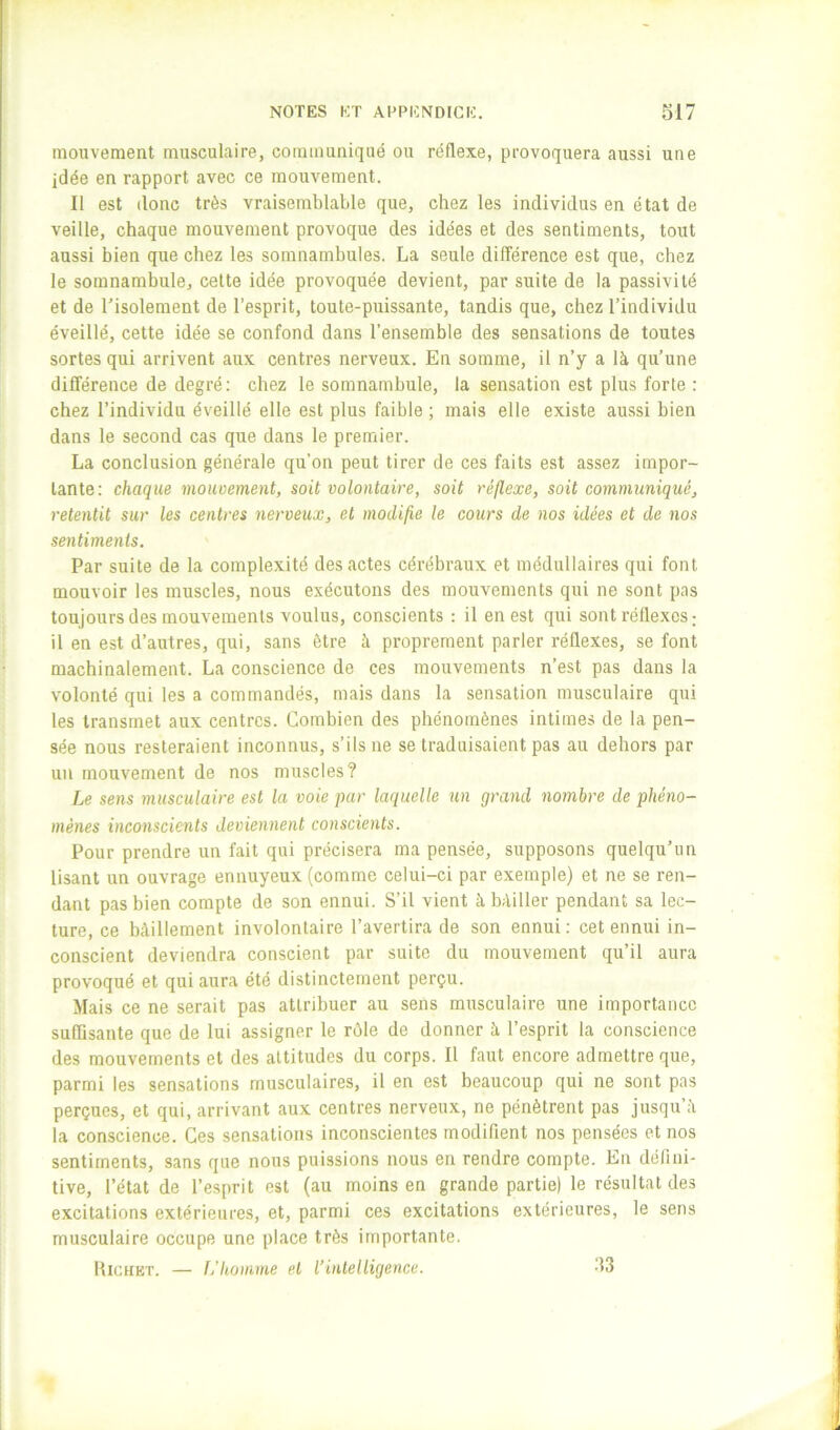 mouvement musculaire, communiqué ou réflexe, provoquera aussi une idée en rapport avec ce mouvement. Il est donc très vraisemblable que, chez les individus en état de veille, chaque mouvement provoque des idées et des sentiments, tout aussi bien que chez les somnambules. La seule différence est que, chez le somnambule, cette idée provoquée devient, par suite de la passivité et de l'isolement de l’esprit, toute-puissante, tandis que, chez l’individu éveillé, cette idée se confond dans l’ensemble des sensations de toutes sortes qui arrivent aux centres nerveux. En somme, il n’y a là qu’une différence de degré: chez le somnambule, la sensation est plus forte : chez l’individu éveillé elle est plus faible ; mais elle existe aussi bien dans le second cas que dans le premier. La conclusion générale qu’on peut tirer de ces faits est assez impor- tante: chaque momement, soit volontaire, soit réflexe, soit communiqué, retentit sur les centres nerveux, et modifie le cours de nos idées et de nos sentiments. Par suite de la complexité des actes cérébraux et médullaires qui font mouvoir les muscles, nous exécutons des mouvements qui ne sont pas toujours des mouvements voulus, conscients : il en est qui sont réflexes ; il en est d’autres, qui, sans être à proprement parler réflexes, se font machinalement. La conscience de ces mouvements n’est pas dans la volonté qui les a commandés, mais dans la sensation musculaire qui les transmet aux centres. Combien des phénomènes intimes de la pen- sée nous resteraient inconnus, s’ils ne se traduisaient pas au dehors par un mouvement de nos muscles? Le sens musculaire est la voie par laquelle un grand nombre de phéno- mènes inconscients deviennent conscients. Pour prendre un fait qui précisera ma pensée, supposons quelqu’un lisant un ouvrage ennuyeux (comme celui-ci par exemple) et ne se ren- dant pas bien compte de son ennui. S’il vient à bâiller pendant sa lec- ture, ce bâillement involontaire l’avertira de son ennui: cet ennui in- conscient deviendra conscient par suite du mouvement qu’il aura provoqué et qui aura été distinctement perçu. Mais ce ne serait pas attribuer au sens musculaire une importance suffisante que de lui assigner le rôle de donner à l’esprit la conscience des mouvements et des altitudes du corps. Il faut encore admettre que, parmi les sensations musculaires, il en est beaucoup qui ne sont pas perçues, et qui, arrivant aux centres nerveux, ne pénètrent pas jusqu’à la conscience. Ces sensations inconscientes modifient nos pensées et nos sentiments, sans que nous puissions nous en rendre compte. En défini- tive, l’état de l’esprit est (au moins en grande partie) le résultat des excitations extérieures, et, parmi ces excitations extérieures, le sens musculaire occupe une place très importante. IIiCHET. — L’homme et l’intelligence. A3