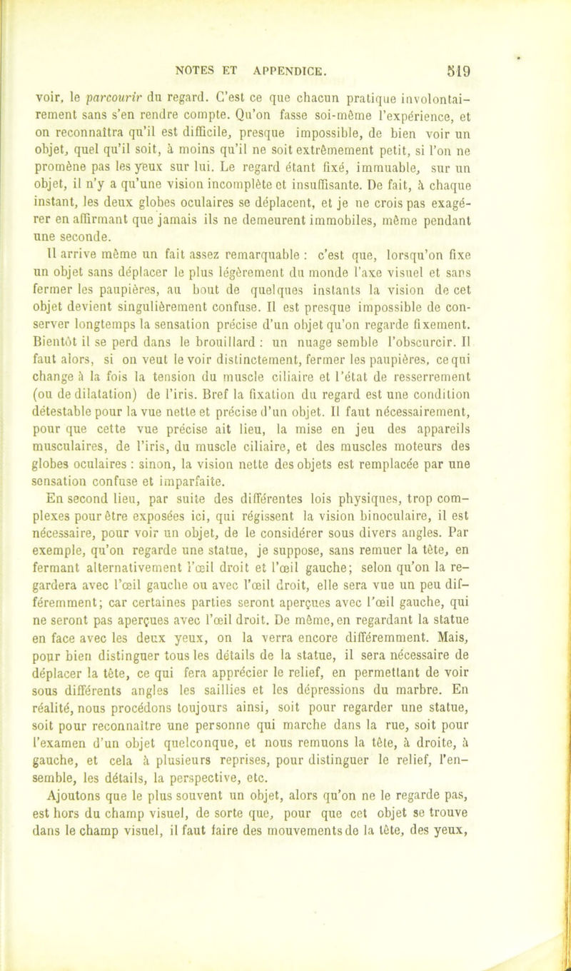 voir, le parcourir du regard. C’est ce que chacun pratique involontai- rement sans s’en rendre compte. Qu’on fasse soi-môme l’expérience, et on reconnaîtra qu’il est difEcile, presque impossible, de bien voir un objet, quel qu’il soit, à moins qu’il ne soit extrêmement petit, si l’on ne promène pas les yeux sur lui. Le regard étant fixé, immuable, sur un objet, il n’y a qu’une vision incomplète et insuffisante. De fait, à chaque instant, les deux globes oculaires se déplacent, et je ne crois pas exagé- rer en affirmant que jamais ils ne demeurent immobiles, même pendant une seconde. 11 arrive même un fait assez remarquable : c’est que, lorsqu’on fixe un objet sans déplacer le plus légèrement du monde l’axe visuel et sans fermer les paupières, au bout de quelques instants la vision de cet objet devient singulièrement confuse. Il est presque impossible de con- server longtemps la sensation précise d’un objet qu’on regarde fixement. Bientôt il se perd dans le brouillard ; un nuage semble l’obscurcir. Il faut alors, si on veut le voir distinctement, fermer les paupières, ce qui change è la fois la tension du muscle ciliaire et l’état de resserrement (ou de dilatation) de l’iris. Bref la fixation du regard est une condition détestable pour la vue nette et précise d’un objet. Il faut nécessairement, pour que cette vue précise ait lieu, la mise en jeu des appareils musculaires, de l’iris, du muscle ciliaire, et des muscles moteurs des globes oculaires : sinon, la vision nette des objets est remplacée par une sensation confuse et imparfaite. En second lieu, par suite des différentes lois physiques, trop com- plexes pour être exposées ici, qui régissent la vision binoculaire, il est nécessaire, pour voir un objet, de le considérer sous divers angles. Par exemple, qu’on regarde une statue, je suppose, sans remuer la tête, en fermant alternativement l’œil droit et l’œil gauche; selon qu’on la re- gardera avec l’œil gauche ou avec l’œil droit, elle sera vue un peu dif- féremment; car certaines parties seront aperçues avec l’œil gauche, qui ne seront pas aperçues avec l’œil droit. De môme, en regardant la statue en face avec les deux yeux, on la verra encore différemment. Mais, pour bien distinguer tous les détails de la statue, il sera nécessaire de déplacer la tête, ce qui fera apprécier le relief, en permettant de voir sous différents angles les saillies et les dépressions du marbre. En réalité, nous procédons toujours ainsi, soit pour regarder une statue, soit pour reconnaître une personne qui marche dans la rue, soit pour l’examen d’un objet quelconque, et nous remuons la tête, à droite, à gauche, et cela à plusieurs reprises, pour distinguer le relief, l’en- semble, les détails, la perspective, etc. Ajoutons que le plus souvent un objet, alors qu’on ne le regarde pas, est hors du champ visuel, de sorte que, pour que cet objet se trouve dans le champ visuel, il faut faire des mouvements de la tête, des yeux,