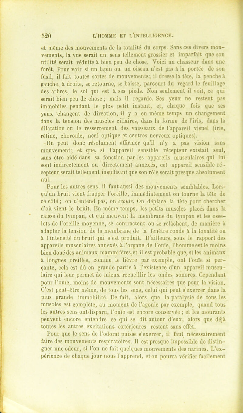 et môme des mouvements de la totalité du corps. Sans ces divers mou- vements, la vue serait un sens tellement grossier et imparfait que son utilité serait réduite à bien peu de chose. Voici un chasseur dans une forôt. Pour voir si un lapin ou un oiseau n’est pas k la portée de son fusil, il fait toutes sortes de mouvements; il dresse la tète, la penche à gauche, à droite, se retourne, se baisse, parcourt du regard le feuillage des arbres, le sol qui est à ses pieds. Non seulement il voit, ce qui serait bien peu de chose ; mais il regarde. Ses yeux ne restent pas immobiles pendant le plus petit instant, et, chaque fois que ses yeux changent de direction, il y a en môme temps un changement dans la tension des muscles ciliaires, dans la forme de l’iris, dans la dilatation ou le resserrement des vaisseaux de l’appareil visuel (iris, rétine, choroïde, nerf optique et centres nerveux optiques). On peut donc résolument affirmer qu’il n’y a pas vision sans mouvement; et que, si l’appareil sensible récepteur existait seul, sans ôtre aidé dans sa fonction par les appareils musculaires qui lui sont indirectement ou directement annexés, cet appareil sensible ré- cepteur serait tellement insuffisant que son rôle serait presque absolument nul. Pour les autres sens, il faut aussi des mouvements semblables. Lors- qu’un bruit vient frapper l’oreille, immédiatement on tourne la tête de ce côté ; on n’entend pas, on écoute. On déplace la tête pour chercher d’où vient le bruit. En môme temps, les petits muscles placés dans la caisse du tympan, et qui meuvent la membrane du tympan et les osse- lets de l’oreille moyenne, se contractent ou se relâchent, de manière à adapter la tension de la membrane de la fenêtre ronde à la tonalité ou k l’intensité du bruit qui s’est produit. D'ailleurs, sous le rapport des appareils musculaires annexés k l’organe de l’ouïe, l’homme est le moins bien doué des animaux mammifères,et il est probable que, si les animaux k longues oreilles, comme le lièvre par exemple, ont l’ouïe si per- çante, cela est dû en grande partie k l’existence d’un appareil muscu- laire qui leur permet de mieux recueillir les ondes sonores. Cependant pour l’ouïe, moins de mouvements sont nécessaires que pour la vision. C’est peut-être même, de tous les sens, celui qui peut s’exercer dans la plus grande immobilité. De fait, alors que la paralysie de tous les muscles est complète, au moment de l’agonie par exemple, quand tous les autres sens ont disparu, l’ouïe est encore conservée ; et les mourants peuvent encore entendre ce qui se dit autour d’eux, alors que déjà toutes les autres excitations extérieures restent sans effet. Pour que le sens de l’odorat puisse s’exercer, il faut nécessairement faire des mouvements respiratoires. Il est presque impossible de distin- guer une odeur, si l’on ne fait quelques mouvements des narines. L’ex- périence de chaque jour nous l’apprend, et on pourra vérifier facilement