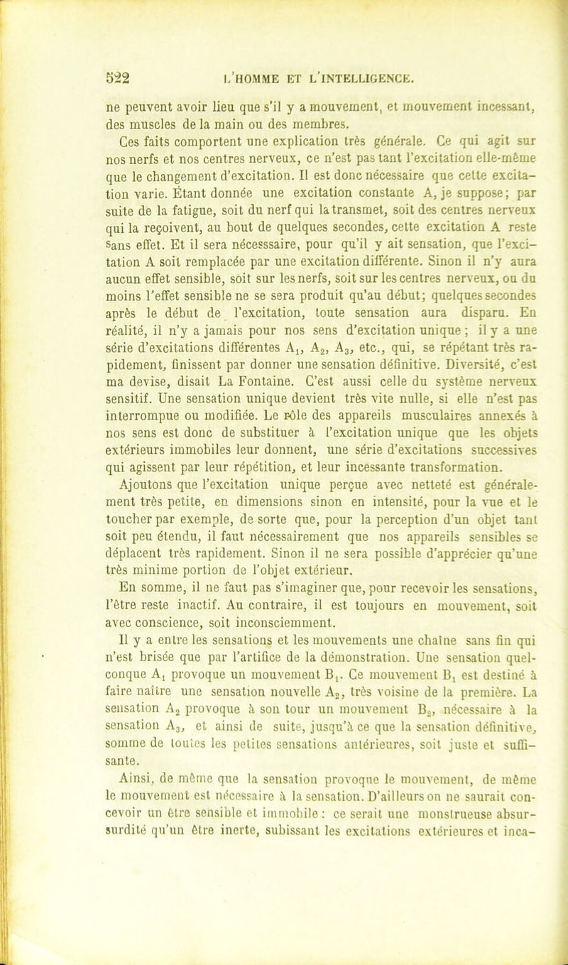 ne peuvent avoir lieu que s’il y a mouvement, et mouvement incessant, des muscles de la main ou des membres. Ces faits comportent une explication très générale. Ce qui agit sur nos nerfs et nos centres nerveux, ce n’est pas tant l’excitation elle-même que le changement d’excitation. Il est donc nécessaire que celle excita- tion varie. Étant donnée une excitation constante A, je suppose ; par suite de la fatigue, soit du nerf qui la transmet, soit des centres nerveux qui la reçoivent, au bout de quelques secondes, celte excitation A reste Sans effet. Et il sera nécesssaire, pour qu’il y ait sensation, que l’exci- tation A soit remplacée par une excitation différente. Sinon il n’y aura aucun effet sensible, soit sur les nerfs, soit sur les centres nerveux, ou du moins l’effet sensible ne se sera produit qu’au début; quelques secondes après le début de l’excitation, toute sensation aura disparu. En réalité, il n’y a jamais pour nos sens d’exci^tion unique ; il y a une série d’excitations différentes Aj, Aj, A3, etc., qui, se répétant très ra- pidement, finissent par donner une sensation définitive. Diversité, c’est ma devise, disait La Fontaine. C’est aussi celle du système nerveux sensitif. Une sensation unique devient très vite nulle, si elle n’est pas interrompue ou modifiée. Le r-ôle des appareils musculaires annexés à nos sens est donc de substituer à l’excitation unique que les objets extérieurs immobiles leur donnent, une série d’excitations successives qui agissent par leur répétition, et leur incessante transformation. Ajoutons que l’excitation unique perçue avec netteté est générale- ment très petite, en dimensions sinon en intensité, pour la Ame et le toucher par exemple, de sorte que, pour la perception d’un objet tant soit peu étendu, il faut nécessairement que nos appareils sensibles se déplacent très rapidement. Sinon il ne sera possible d’apprécier qu’une très minime portion de l’objet extérieur. En somme, il ne faut pas s’imaginer que, pour recevoir les sensations, l’ôtre reste inactif. Au contraire, il est toujours en mouvement, soit avec conscience, soit inconsciemment. 11 y a entre les sensations et les mouvements une chaîne sans fin qui n’est brisée que par l’artifice de la démonstration. Une sensation quel- conque A, provoque un mouvement B,. Ce mouvement B, est destiné à faire naître une sensation nouvelle Aj, très voisine de la première. La sensation Aj provoque à son tour un mouvement B^, nécessaire à la sensation A3, et ainsi de suite, jusqu’à ce que la sensation définitive, somme de toutes les petites sensations antérieures, soit juste et suffi- sante. Ainsi, de môme que la sensation provoque le mouvement, de même le mouvement est nécessaire à la sensation. D’ailleurs on ne saurait con- cevoir un être sensible et immobile: ce serait une monsirueuse absur- surdité qu’un être inerte, subissant les excitations extérieures et inca-