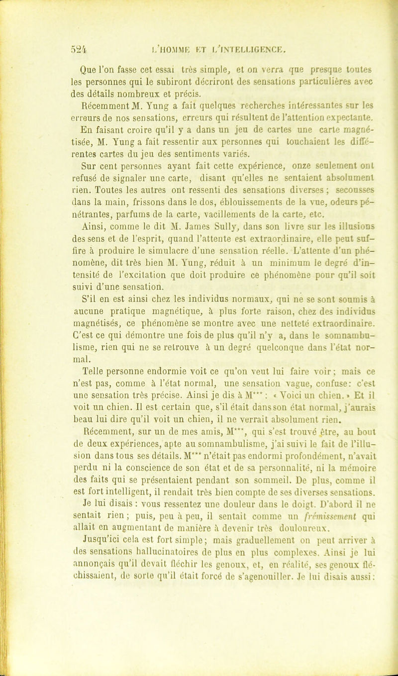 1,’llO.MMK KT |/INTKU,1GI:NCE. 52'i Que l’on fasse cet essai très simple, et on verra que presque toutes les personnes qui le subiront décriront des sensations particulières avec des détails nombreux et précis. Récemment M. Yang a fait quelques recherches intéressantes sur les erreurs de nos sensations, erreurs qui résultent de l’attention expectante. En faisant croire qu’il y a dans un jeu de cartes une carte magné- tisée, M. Yung a fait ressentir aux personnes qui touchaient les diffé- rentes cartes du jeu des sentiments variés. Sur cent personnes ayant fait cette expérience, onze seulement ont refusé de signaler une carte, disant qu’elles ne sentaient absolument rien. Toutes les autres ont ressenti des sensations diverses ; secousses dans la main, frissons dans le dos, éblouissements de la 'S'ue, odeurs pé- nétrantes, parfums de la carte, vacilleraents de la carte, etc. Ainsi, comme le dit M. James Sully, dans son livre sur les illusions des sens et de l’esprit, quand l’attente est extraordinaire, elle peut suf- fire à produire le simulacre d’une sensation réelle. L’attente d’un phé- nomène, dit très bien M. Yung, réduit à un minimum le degré d’in- tensité de l’excitation que doit produire ce phénomène pour qu’il soit suivi d’une sensation. S’il en est ainsi chez les individus normaux, qui ne se sont soumis à aucune pratique magnétique, à plus forte raison, chez des individus magnétisés, ce phénomène se montre avec une netteté extraordinaire. C’est ce qui démontre une fois de plus qu’il n’y a, dans le somnambu- lisme, rien qui ne se retrouve à un degré quelconque dans l’état nor- mal. Telle personne endormie voit ce qu’on veut lui faire voir ; mais ce n’est pas, comme à l’état normal, une sensation vague, confuse: c’est une sensation très précise. Ainsi je dis à M*** : « Voici un chien. > Et il voit un chien. Il est certain que, s’il était dans son état normal, j’aurais beau lui dire qu’il voit un chien, il ne verrait absolument rien. Récemment, sur un de mes amis, M***, qui s’est trouvé ,être, au bout de deux expériences, apte au somnambulisme, j’ai suivi le fait de l’illu- sion dans tous ses détails. M***^ n’était pas endormi profondément, n’avait perdu ni la conscience de son état et de sa personnalité, ni la mémoire des faits qui se présentaient pendant son sommeil. De plus, comme il est fort intelligent, il rendait très bien compte de ses diverses sensations. Je lui disais : vous ressentez une douleur dans le doigt. D’abord il ne sentait rien ; puis, peu à peu, il sentait comme un frémissement qui allait en augmentant de manière devenir très douloureux. Jusqu’ici cela est fort simple; mais graduellement on peut arriver à des sensations hallucinatoires de plus en plus complexes. Ainsi je lui annonçais qu’il devait fléchir les genoux, et, en réalité, ses genoux flé- chissaient, de sorte qu’il était forcé de s’agenouiller. Je lui disais aussi;