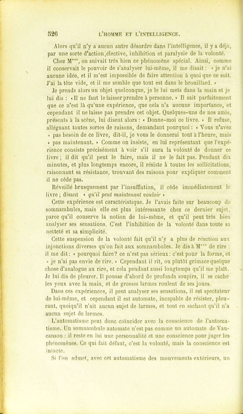 Alors qu’il n’y a aucun autre désordre dans l’intelligence, il y a déjà, par une sorte d’actionlélective, inhibition et paralysie de la volonté. Chez M***, on suivait très bien ce phénomène spécial. Ainsi, comme il conservait le pouvoir de s’analyser lui-même, il me disait ; « je n’ai aucune idée, et il m’est impossible de faire attention à quoi que ce soit. J’ai la tête vide, et il me semble que tout est dans le brouillard. « Je prends alors un objet quelconque, je le lui mets dans la main et je lui dis : • Il ne faut le laisser prendre à personne. » Il sait parfaitement que ce n’est là qu’une expérience, que cela n’a aucune importance, et cependant il ne laisse pas prendre cet objet. Quelques-uns de nos amis, présents à la scène, lui disent alors : « Donne-moi ce livre. » Il refu.se, alléguant toutes sortes de raisons, demandant pourquoi : < Vous n’avez « pas besoin de ce livre, dit-il, je vous le donnerai tout à l’heure, mais f pas maintenant. » Comme on insiste, en lui représentant que l’expé- rience consiste précisément à voir s’il aura la volonté de donner ce livre ; il dit qu’il peut le faire, mais il ne le fait pas. Pendant dix minutes, et plus longtemps encore, il résiste à toutes les sollicitations, raisonnant sa résistance, trouvant des raisons pour expliquer comment il ne cède pas. Réveillé brusquement par l’insufflation, il cède immédiatement le livre ; disant « qu’il peut maintenant vouloir » Cette expérience est caractéristique. Je l’avais faite sur beaucoup de somnambules, mais elle est plus intéressante chez ce dernier sujet, parce qu’il conserve la notion de lui-même, et qu’il peut très bien analyser ses sensations. C’est l’inhibition de la volonté dans toute sa netteté et sa simplicité. Cette suspension de la volonté fait qu’il n’y a plus de réaction aux injonctions diverses qu’on fait aux somnambules. Je dis à M* de rire ; il me dit: « pourquoi faire? ce n’est pas sérieux: c’est pour la forme, et « je n’ai pas envie de rire. » Cependant il rit, ou plutôt grimace quelque chose d’analogue au rire, et cela pendant aussi longtemps qu’il me plaît. Je lui dis de pleurer. Il pousse d’abord de profonds soupirs, il se cache les yeux avec la main, et de grosses larmes roulent de ses joues. Dans ces expériences, il peut analyser ses sensations, il est spectateur de lui-même, et cependant il est automate, incapable de résister, pleu- rant, quoiqu’il n’ait aucun sujet de larmes, et tout en sachant qu’il n’a aucun sujet de larmes. L’automatisme peut donc coïncider avec la conscience de l’automa- tisme. Un somnambule automate n’est pas comme un automate de Vau- canson : il reste en lui une personnalité et une conscience pour juger les phénomènes. Ce qui fait défaut, c’est la volonté, mais la conscience est intacte. Si l’on admet, avec cet automatisme des mouvements extérieurs, un