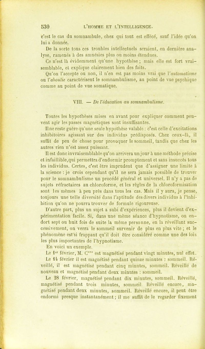 1 i; 530 l’homme et l’intelligence. 1 c’est le cas du somnambule, chez qui tout est elTécé, sauf l’idée qu’on ^ lui a donnée. De la sorte tous ces troubles intellectuels seraient, en dernière ana- lyse, ramenés à des amnésies plus ou moins étendues. Ce n’est là évidemment qu’une hypothèse ; mais elle est fort vrai- ; semblable, et explique clairement bien des faits. Qu’on l’accepte ou non, il n’en est pas moins vrai que Vautomatisme :j ou Vaboulie caractérisent le somnambulisme, au point de vue psychique ; comme au point de vue somatique, f i: \ VIII. — De l’éducation au somnambulisme. j; } Toutes les hypothèses mises en avant pour expliquer comment peu- ' vent agir les passes magnétiques sont insuffisantes. I II ne reste guère qu’une seule hypothèse valable : c’est celle d’excitations inhibitoires agissant sur des individus prédisposés. Chez ceux-là, il ' suffit de peu de chose pour provoquer le sommeil, tandis que chez les I autres rien n’est assez puissant. Il est donc invraisemblable qu’on arrivera un jour à une méthode précise et infaillible,qui permettra d’endormir promptement et sans insuccès tous J les individus. Certes, c’est être imprudent que d’assigner une limite à la science ; je crois cependant qu’il ne sera jamais possible de trouver i pour le somnambulisme un procédé général et universel. Il n’y a pas de I sujets réfractaires au chloroforme, et les règles de la chloroformisation \ sont les mêmes à peu près dans tous les cas. Mais il y aura, je pense, I toujours une telle diversité dans l’aptitude des divers individus à l’inhi- ; bition qu’on ne pourra trouver de formule rigoureuse. D’autre part, plus un sujet a subi d’expériences, plus il devient d’ex- I périmentation facile. Si, dans une même séance d’hypnotisme, on en- Idort sept ou huit fois de suite la même personne, en la réveillant suc- cessivement, on verra le sommeil survenir de plus en plus vite ; et le I phénomène esVsi frappant qu’il doit être considéré comme une des lois I les plus importantes de l’hypnotisme. I En voici un exemple. Le l®'' février, M. G*** est magnétisé pendant vingt minutes, nul effet. I; Le 14 février il est magnétisé pendant quinze minutes : sommeil. Ré- i veillé, il est magnétisé pendant cinq minutes, sommeil. Réveillé de j nouveau et magnétisé pendant deux minutes : sommeil. Le 28 février, magnétisé pendant dix minutes, sommeil. Réveillé, magnétisé pendant trois minutes, sommeil Réveillé encore, ma- gnétisé pendant deux minutes, sommeil. Réveillé encore, il peut être endormi presque instantanément ; il me suffit de le regarder fixement