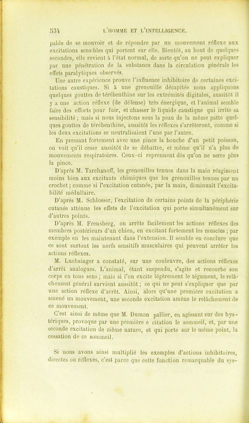 pable de se mouvoir et de répondre par un mouvement réflexe aux excitations sensibles qui portent sur elle. Bientôt, au bout de quelques secondes, elle revient à l’état normal, de sorte qu’on ne peut expliquer par une pénétration de la substance dans la circulation générale les effets paralytiques observés. Une autre expérience prouve l’influence inhibitoire de certaines exci- tations caustiques. Si à une grenouille décapitée nous appliquons quelques gouttes de térébenthine sur les extrémités digitales, aussitôt il y a une action réflexe (de défense) très énergique, et l’animal semble faire des efforts pour fuir, et chasser le liquide caustique qui irrite sa sensibilité ; mais si nous injectons sous la peau de la môme patte quel- ques gouttes de térébenthine, aussitôt les réflexes s’arrêteront, comme si les deux excitations se neutralisaient l’une par l’autre. En pressant fortement avec une pince la bouche d’un petit poisson, on voit qu’il cesse aussitôt de se débattre, et même qu’il n’a plus de mouvements respiratoires. Ceux-ci reprennent dès qu’on ne serre plus la pince. D’après M. Tarchanoff, les grenouilles tenues dans la main réagissent moins bien aux excitants chimiques que les grenouilles tenues par un crochet; comme si l’excitation cutanée, par la main, diminuait l’excita- bilité médullaire. D’après M. Schlosser, l’excitation de certains points de la périphérie cutanée atténue les effets de l’excitatiou qui porte simultanément sur d’autres points. D’après M. Freusberg, on arrête facilement les actions réflexes des membres postérieurs d’un chien, en excitant fortement les muscles ; par exemple en les maintenant dans l’extension. Il semble en conclure que ce sont surtout les nerfs sensitifs musculaires qui peuvent arrêter les actions réflexes. M. Luchsinger a constaté, sur une couleuvre, des actions réflexes d’arrêt analogues. L’animal, étant suspendu, s’agite et recourbe son corps en tous sens ; mais si l’on excite légèrement le tégument, le relâ- chement général survient aussitôt ; ce qui ne peut s’expliquer que par une action réflexe d’arrêt. Ainsi, alors qu’une première excitation a amené un mouvement, une seconde excitation amène le relâchement de ce mouvement. C’est ainsi de môme que M. Dumon pallier, en agissant sur des hys- tériques, provoque par une première e citation le sommeil, et, par une seconde excitation de môme nature, et qui porte sur le même point, la cessation de ce sommeil. Si nous avons ainsi multiplié les exemples d’actions inhibitoires, directes ou réflexes, c’est parce que cette fonction remarquable du sys-