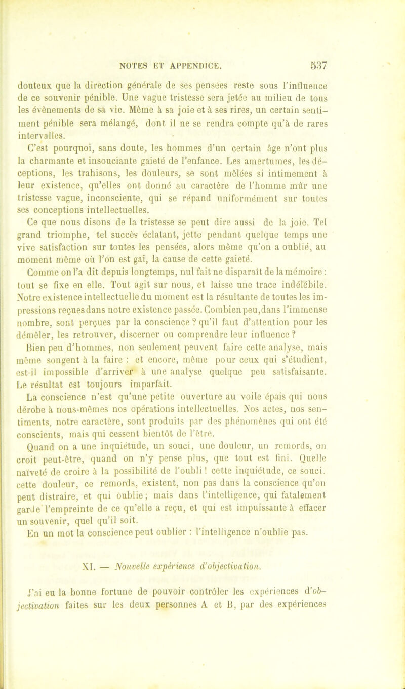 douteux que la direction générale de ses pensées reste sous l’inllueiice de ce souvenir pénible. Une vague tristesse sera jetée au milieu de tous les évènements de sa vie. Même à sa joie et à ses rires, un certain senti- ment pénible sera mélangé, dont il ne se rendra compte qu’à de rares intervalles. C’est pourquoi, sans doute, les hommes d’un certain âge n’ont plus la charmante et insouciante gaieté de l’enfance. Les amertumes, les dé- ceptions, les trahisons, les douleurs, se sont mêlées si intimement à leur existence, qu’elles ont donné au caractère de l’homme mûr une tristesse vague, inconsciente, qui se répand uniformément sur toutes ses conceptions intellectuelles. Ce que nous disons de la tristesse se peut dire aussi de la joie. Tel grand triomphe, tel succès éclatant, jette pendant quelque temps une vive satisfaction sur toutes les pensées, alors môme qu’on a oublié, au moment même où Ton est gai, la cause de cette gaieté. Comme on Ta dit depuis longtemps, nul fait ne disparaît de la mémoire : tout se fixe en elle. Tout agit sur nous, et laisse une trace indélébile. Notre existence intellectuelle du moment est la résultante de toutes les im- pressions reçues dans notre existence passée. Combien peu,dans l’immense nombre, sont perçues par la conscience ? qu’il faut d’attention pour les démêler, les retrouver, discerner ou comprendre leur influence? Bien peu d’hommes, non seulement peuvent faire cette analyse, mais même songent à la faire : et encore, môme pour ceux qui s’étudient, est-il impossible d’arriver à une analyse quelque peu satisfaisante. Le résultat est toujours imparfait. La conscience n’est qu’une petite ouverture au voile épais qui nous dérobe à nous-mêmes nos opérations intellectuelles. Nos actes, nos sen- timents, notre caractère, sont produits par des phénomènes qui ont été conscients, mais qui cessent bientôt de l’être. Quand on a une inquiétude, un souci, une douleur, un remords, on croit peut-être, quand on n’y pense plus, que tout est fini. Quelle naïveté de croire à la possibilité de l’oubli ! cette inquiétude, ce souci, cette douleur, ce remords, existent, non pas dans la conscience qu’on peut distraire, et qui oublie; mais dans l’intelligence, qui fatalement garde l’empreinte de ce qu’elle a reçu, et qui est impuissante à effacer un souvenir, quel qu’il soit. En un mot la conscience peut oublier : l’intelligence n’oublie pas. XL — Nouvelle expérience d’objectivation. J’ai eu la bonne fortune de pouvoir contrôler les expériences d’oà- jectivatwn faites sur les deux personnes A et B, par des expériences