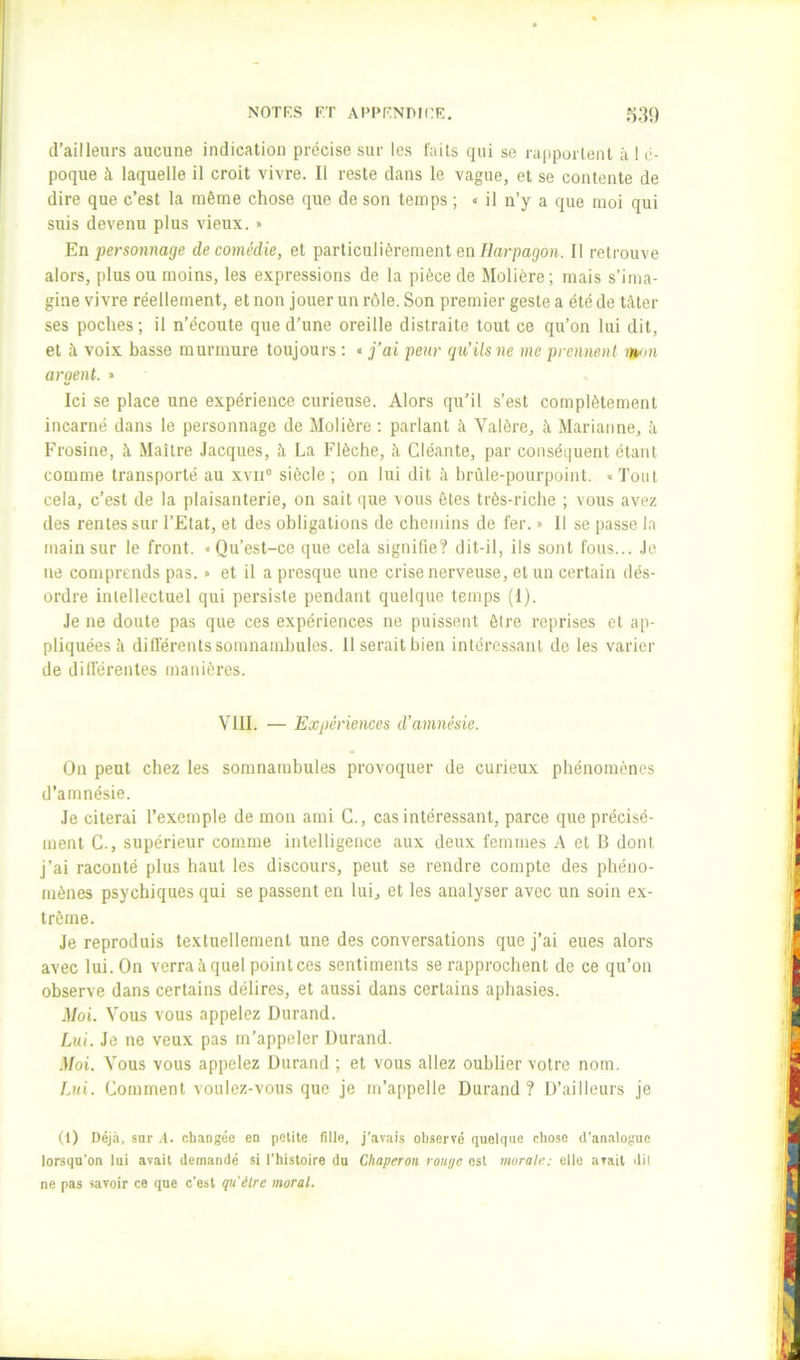 d’ailleurs aucune indication précise sur les faits qui se rapportent à 1 é- poque à laquelle il croit vivre. Il reste dans le vague, et se contente de dire que c’est la même chose que de son temps ; « il n’y a que moi qui suis devenu plus vieux. » En personnage de comédie, et particulièrement en Harpagon. Il retrouve alors, plus ou moins, les expressions de la pièce de Molière; mais s’ima- gine vivre réellement, et non jouer un rôle. Son premier geste a été de tilter ses poches; il n’écoute que d’une oreille distraite tout ce qu’on lui dit, et à voix basse murmure toujours ; « j’ai peur qu’ils ne me prennent rwnn argent. » Ici se place une expérience curieuse. Alors qu’il s’est complètement incarné dans le personnage de Molière : parlant à Valère, à Marianne, à Frosine, à Maître Jacques, à La Flèche, îi Cléante, par conséquent étant comme transporté au xvn® siècle ; on lui dit à brûle-pourpoint. « Tout cela, c’est de la plaisanterie, on sait que vous ôtes très-riche ; vous avez des rentes sur l’Etat, et des obligations de chemins de fer. » Il se passe la main sur le front. «Qu’est-ce que cela signifie? dit-il, ils sont fous... Je ne comprends pas. « et il a presque une crise nerveuse, et un certain dés- ordre intellectuel qui persiste pendant quelque temps (1). Je ne doute pas que ces expériences ne puissent être reprises et ap- pliquées îi différents somnambules. 11 serait bien intéressant de les varier de dilférentes manières. VllI. — Expériences d’amnésie. On peut chez les somnambules provoquer de curieux phénomènes d’amnésie. Je citerai l’exemple de mon ami G., cas intéressant, parce que précisé- ment G., supérieur comme intelligence aux deux femmes A et B dont j’ai raconté plus haut les discours, peut se rendre compte des phéno- mènes psychiques qui se passent en lui, et les analyser avec un soin ex- trême. Je reproduis textuellement une des conversations que j’ai eues alors avec lui. On verra à quel point ces sentiments se rapprochent de ce qu’on observe dans certains délires, et aussi dans certains aphasies. Moi. Vous vous appelez Durand. Lui. Je ne veux pas m’appeler Durand. .Moi. Vous vous appelez Durand ; et vous allez oublier votre nom. Lui. Gomment voulez-vous que je m’appelle Durand? D’ailleurs je (i) Déjà, sar .4. changée en petite fille, j'avais observé quelque chose d’analogue lorsqu’on lui avait demandé si l’histoire du Chaperon rou/je est morale: elle avait dil ne pas savoir ce que c’est qu'être moral.