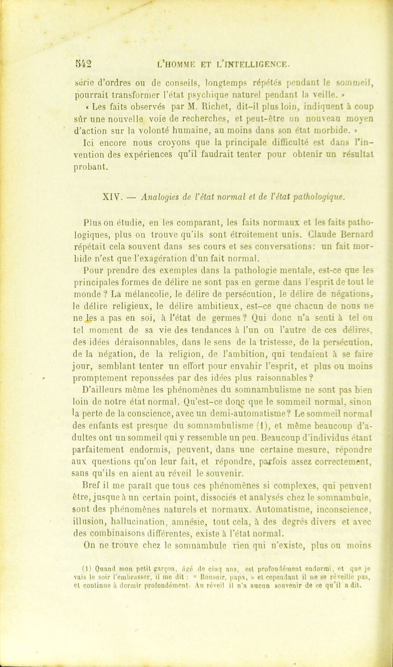 série d’ordres ou de conseils, longtemps répétés pendant le sommeil, pourrait transformer l’étal p.sycliique naturel pendant la veille. » « Les faits observés par M. Richet, dit-il plus loin, indiquent à coup sûr une nouvelle voie de recherches, et peut-être un nouveau moyen d’action sur la volonté humaine, au moins dans son état morbide. > Ici encore nous croyons que la principale difficulté est dans l’in- vention des expériences qu’il faudrait tenter pour obtenir un résultat probant. XIV. — Analogies de l’état normal et de l’état pathologique. Plus on étudie, en les comparant, les faits normaux et les faits patho- logiques, plus on trouve qu’ils sont étroitement unis. Claude Bernard répétait cela souvent dans ses cours et ses conversations: un fait mor- bide n’est que l’exagération d’un fait normal. Pour prendre des exemples dans la pathologie mentale, est-ce que les principales formes de délire ne sont pas en germe dans Pespritde tout le monde ? La mélancolie, le délire de persécution, le délire de négations, le délire religieux, le délire ambitieux, est-ce que chacun de nous ne nej,es a pas en soi, à l’état de germes? Qui donc n’a senti à tel ou tel moment de sa vie des tendances à l’un ou l’autre de ces délires, des idées déraisonnables, dans le sens de la tristesse, de la persécution, de la négation, de la religion, de l’ambition, qui tendaient à se faire jour, semblant tenter un effort pour envahir l’esprit, et plus ou moins promptement repoussées par des idées plus raisonnables ? D’ailleurs môme les phénomènes du somnambulisme ne sont pas bien loin de notre état normal. Qu’est-ce dottc que le sommeil normal, sinon •a perte de la conscience, avec un demi-automatisme? Le sommeil normal des enfants est presque du somnambulisme (1), et même beaucoup d’a- dultes ont un sommeil qui y ressemble un peu. Beaucoup d’individus étant parfaitement endormis, peuvent, dans une certaine mesure, répondre aux que.stions qu’on leur fait, et répondre, parfois assez correctement, sans qu’ils en aient au réveil le souvenir. Bref il me paraît que tous ces phénomènes si complexes, qui peuvent être, jusque à un certain point, dissociés et analysés chez le somnambule, sont des phénomènes naturels et normaux. Automatisme, inconscience, illusion, hallucination, amnésie, tout cela, à des degrés divers et avec des combinaisons dilTérentes, existe à l’état normal. On ne trouve chez le somnambule rien qui n’existe, plus ou moins (I) Quand mon polit garçon, âgé do cinq ans, est profondément endormi, et qne je vais le soir reml)russer, il me dit : Bonsoir, papa, » el cependant il ne se réveille pas, Cl conlimie à dormir profondément- .\n réveil il n’a aucun souvenir de ee qn’il a dit.