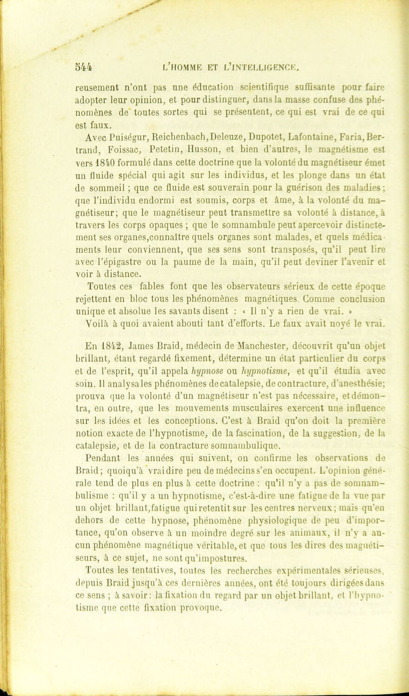 reusement n’ont pas une éducation scientifique suffisante pour faire adopter leur opinion, et pour distinguer, dans la masse confuse des phé- nomènes de* toutes sortes qui se présentent, ce qui est vrai de ce qui est faux. Avec Puiségur, Reichenbach,Deleuze, Dupotet, Lafontaine, Faria, Ber- trand, Foissac, Petetin, Husson, et bien d’autres, le magnétisme est vers 1840 formulé dans celte doctrine que la volonté du magnétiseur émet un fluide spécial qui agit sur les individus, et les plonge dans un état de sommeil ; que ce fluide est souverain pour la guérison des maladies ; que l’individu endormi est soumis, corps et âme, à la volonté du ma- gnétiseur; que le magnétiseur peut transmettre sa volonté à distance, à travers les corps opaques ; que le somnambule peut apercevoir distincte- ment ses organes,connaître quels organes sont malades, et quels médica- ments leur conviennent, que ses sens sont transposés, qu’il peut lire avec l’épigastre ou la paume de la main, qu’il peut deviner l’avenir et voir à distance. Toutes ces fables font que les observateurs sérieux de cette époque rejettent en bloc tous les phénomènes magnétiques. Comme conclusion unique et absolue les savants disent : « Il n’y a rien de vrai. » Voilà à quoi avaient abouti tant d’efforts. Le faux avait noyé le vrai. En 1842, James Braid, médecin de Manchester, découvrit qu’un objet brillant, étant regardé fixement, détermine un état particulier du corps et de l’esprit, qu’il appela hypnose ou hypnotisme, et qu’il étudia avec soin. 11 analysales phénomènes decatalepsie, de contracture, d’anesthésie; prouva (]ue la volonté d’un magnétiseur n’est pas nécessaire, et démon- tra, en outre, que les mouvements musculaires exercent une influence sur les idées et les conceptions. C’est à Braid qu’on doit la première notion exacte de l’hypnotisme, de la fascination, de la suggestion, de la catalepsie, et de la contracture somnambulique. Pendant les années qui suivent, on confirme les observations de Braid; quoiqu’à vrai dire peu de médecins s’en occupent. L’opinion géné- rale tend de plus en plus à celte doctrine : qu’il n’y a pas de somnam- bulisme : qu’il y a un hypnotisme, c’est-à-dire une fatigue de la vue par un objet brillant,fatigue qui retentit sur les centres nerveux; mais qu’en dehors de cette hypnose, phénomène physiologique de peu d’impor- tance, qu’on observe à un moindre degré sur les animaux, il n’y a au- cun phénomène magnétique véritable, et que tous les dires des magnéti- seurs, à ce sujet, ne sont qu’iinpostures. Toutes les tentatives, toutes les recherches expérimentales sérieuses, depuis Braid jusqu’à ces dernières années, ont été toujours dirigées dans ce sens ; à savoir: la fixation du regard par un objet brillant, et l’hypno- tisme que cette fixation provoque.