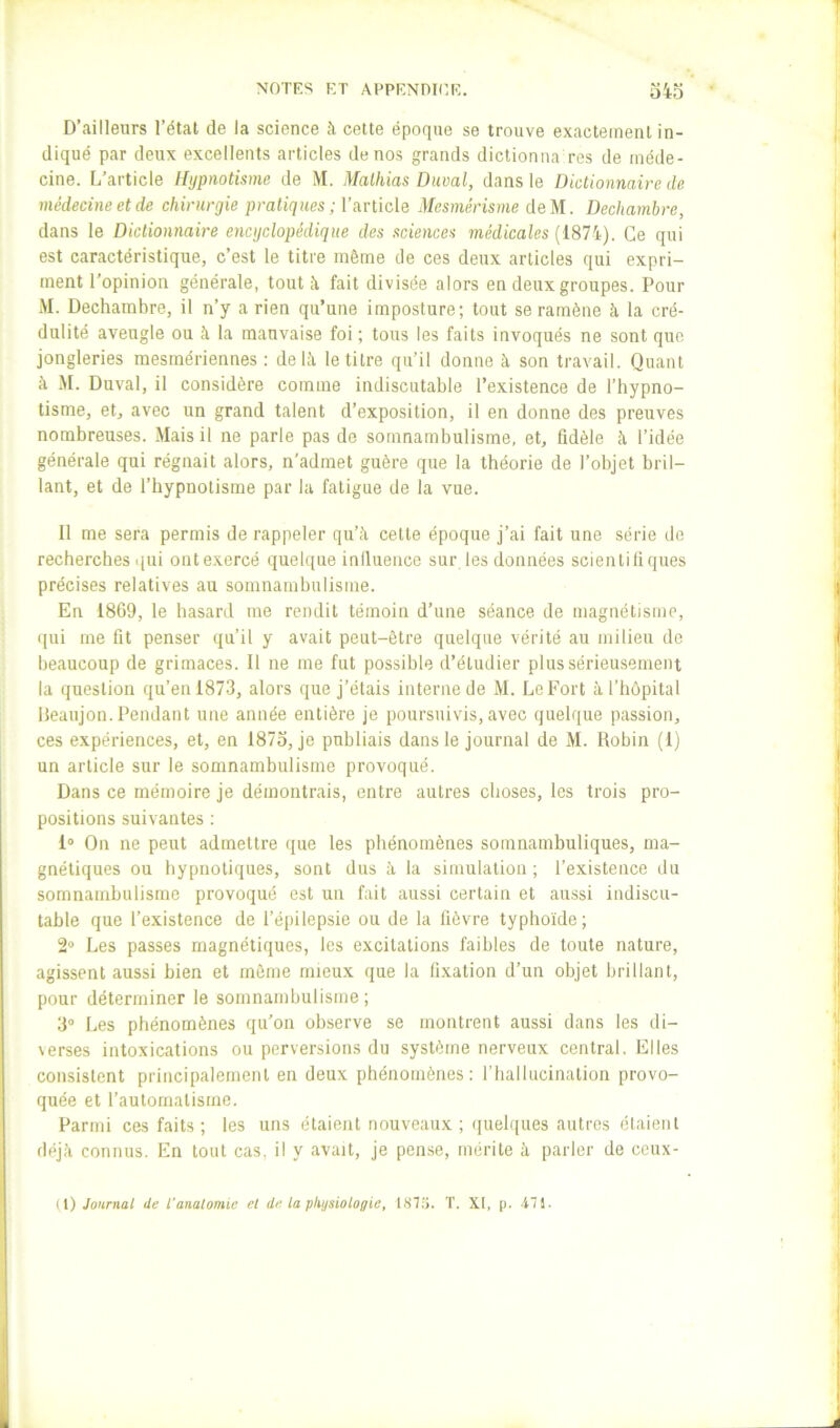 D’ailleurs l’état de la science à cette époque se trouve exactement in- diqué par deux excellents articles de nos grands dictionna res de méde- cine. [/article Hypnotisme de M. Mathias Daval, dans le Dictionnaire tle médecine et de chirurgie pratiques ; l’article Mesmérisme deM. Dechambre, dans le Dictionnaire encyclopédique des sciences médicales {187i). Ce qui est caractéristique, c’est 1e titre même de ces deux articles qui expri- ment l’opinion générale, tout à fait divisée alors en deux groupes. Pour M. Dechambre, il n’y a rien qu’une imposture; tout se ramène à la cré- dulité aveugle ou à la mauvaise foi ; tous les faits invoqués ne sont que jongleries mesinériennes : delà le titre qu’il donne à son travail. Quant à M. Duval, il considère comme indiscutable l’existence de l’hypno- tisme, et, avec un grand talent d’exposition, il en donne des preuves nombreuses. Mais il ne parle pas de somnambulisme, et, fidèle à l’idée générale qui régnait alors, n’admet guère que la théorie de l’objet bril- lant, et de l’hypnotisme par la fatigue de la vue. Il me sera permis de rappeler qu’à celte époque j’ai fait une série de recherches qui ontexercé quelque iniluence sur les données scientiliques précises relatives au somnambulisme. En 1869, le hasard me rendit témoin d’une séance de magnétisme, qui me fit penser qu’il y avait peut-être quelque vérité au milieu de beaucoup de grimaces. Il ne me fut possible d’étudier plus sérieusement la question qu’en 1873, alors que j’étais interne de M. Le Fort à l’hôpital Deaujon. Pendant une année entière je poursuivis, avec quelque passion, ces expériences, et, en 1873, je publiais dans le journal de M. Robin (1) un article sur le somnambulisme provoqué. Dans ce mémoire je démontrais, entre autres choses, les trois pro- positions suivantes ; 1® On ne peut admettre que les phénomènes somnambuliques, ma- gnétiques ou hypnotiques, sont dus à la simulation; l’existence du somnambulisme provoqué est un fait aussi certain et aussi indiscu- table que l’existence de l’épilepsie ou de la lièvre typhoïde; 2® Les passes magnétiques, les excitations faibles de toute nature, agissent aussi bien et môme mieux que la fixation d’un objet brillant, pour déterminer le somnambulisme ; 3° Les phénomènes qu'on observe se montrent aussi dans les di- \erses intoxications ou perversions du système nerveux central. Elles consistent principalement en deux phénomènes; riiallucinalion provo- quée et raulornalisme. Parmi ces faits; les uns étaient nouveaux; quelques autres claienl déjà connus. En tout cas, il y avait, je pense, mérite à parler de ceux- (\) Journai de l'anatomie et de la physiologie, 187:j. T. XI, [). il.