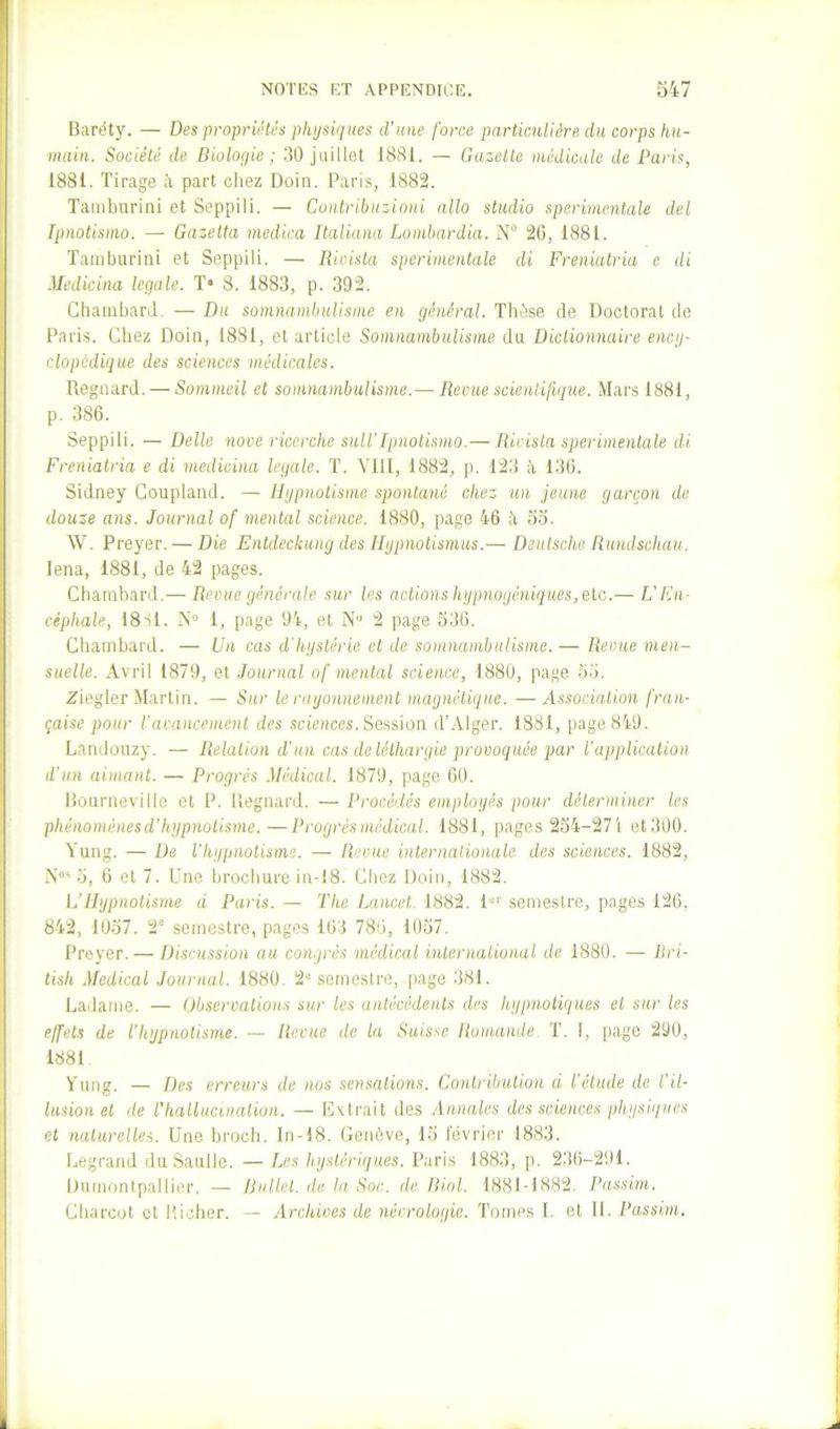 Baréty. — Des proprii^tés physiques d’une force particulière du corps hu- main. Société de Biologie; 30 juillet 1881. — Gazelle médicale de Paris, 1881. Tirage à part cliez Doin. Paris, 1882. Tamburini et Seppili. — Contribuzioni allô studio sperimentale del Ipnotismo. — Gazelta medica Italiana Lombardia. N“ 26, 1881. Tamburini et Seppili. — Rioista sperimentale di Freniatria e di Medicina legale. T* 8. 1883, p. 392. ChainbarJ. — Du somnambulisme en général. Thèse de Doctorat de Paris. Chez Doiu, 1881, et article Somnambulisme du Dictionnaire encg- clopédique des sciences médicales. Reguard. — Sommeil et somnambulisme.— Revue scientifique. Mars 1881, p. 386. Seppili. — Delle nove ricerche suit’Ipnotismo.— Rioista sperimentale di Freniatria e di medicina legale. T. Vlll, 1882, p. 123 à 136. Sidney Coupland. — Hypnotisme spontané chez un jeune garçon de douze ans. Journal of mental science. 1880, page 46 à oo. W. Preyer. — Die Entdeckung des Hypnotismus.— Deutsche Rundschau. lena, 1881, de 42 pages. Chambard,— Revue générale sur les actions hypnogêniques, etc.— L’En- céphale, 18S1. N“ 1, page 94, et N“ 2 page 536. Chambard. — Un cas d'hystérie et de somnambulisme. — Revue men- suelle. Avril 1879, et Journal of mental science, 1880, page 55. Ziegler Martin. — Sur le rayonnement magnétique. —Associat'ion fran- çaise pour l’avancement des sciences. Session d’Alger. 1881, page 849. Landouzy. — Relation d’un cas de léthargie provoquée par l’application d’un aimant. — Progrès Médical. 1879, page 60. Bourneville et P. Regnard. — Procédés employés pour déterminer les phénomènes d’hypnot'tsme.—Progrès médical. 1881, pages 254-27! et300. Yung. — De l’hypnotisme. — Revue internationale des sciences. 1882, N‘>‘^ 5, 6 et 7. Une brochure in-i8. Chez Doin, 1882. L’Hypnotisme d Paris. — l'he Lancet. 1882. P'' semestre, pages 126, 842, 1057. 2° semestre, pages 163 786, 1057. Preyer. — Discussion au congrès médical inlernalional de 1880. — Bri- tish Medical Journal. 1880. 2« semestre, page 381. Ladanie. — Observations sur les antécédents des hypnotiques et sur les effets de l’hypnotisme. — Revue de la Suisse Romande. T. I, page 290, 1881 Y ung. — Des erreurs de nos sensations. Contribution d l’élude de l’il- lusion et de l'hallucination. — Extrait des Annales des sciences physiques et naturelles. Une broch. In-18. Genève, 15 février 1883. Legrand du Saulle. — Les hystériques. Paris 1883, p. 236-291. Dumontpallier. — Rullet. de la Soc. de Biol. 1881-1882. Passim. Charcot et Richer. — Archives de nécrologie. Tomes 1. et II. Passim.