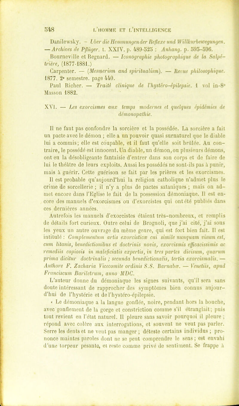 1,’HO.MMK KT l/lNTEMjr,KNCE ms Danilewsky. - hberdielIenimungenderUe/lexeundWillknrbewegunÿen. — Archives de Pflüger. t. XXIV. p. 489-o2.t : Anhang. p. 59o-o96. Bourneville et Recnard. — Iconoqranhie photographique de la Salpé- trière, (1877-1881.) Carpenter. — (Mesmerism and spiritualism). — Revue philosophique. 1877. 2* semestre, page 440. Paul Richer. — Traité clinique de Vhystéro-épilepsie. 1 vol in-8“ Masson 1882. XVI. — Les exorcismes aux temps modernes et quelques épidémies de démonopathie. Il ne faut pas confondre la sorcière et la possédée. La sorcière a fait un pacte avec le démon ; elle a un pouvoir quasi surnaturel que le diable lui a commis; elle est coupable, et il faut qu’elle soit brûlée. Au con- traire, le possédé est innocent. Un diable, un démon, ou plusieurs démons, ont eu la désobligeante fantaisie d’entrer dans son corps et de faire de lui le théâtre de leurs exploits. Aussi les possédés ne sont-ils pas à punir, mais à guérir. Cette guérison se fait par les prières et les exorcismes. Il est probable qu’aujourd’hui la religion catholique n’admet plus le crime de sorcellerie ; il n’y a plus de pactes sataniques ; mais on ad- met encore dans l’Eglise le fait de la possession démoniaque. Il est en- core des manuels d’exorcismes ou d’exorcistes qui ont été publiés dans ces dernières années. Autrefois les manuels d’exorcistes étaient très-nomhreux, et remplis de détails fort curieux. Outre celui de Rrognoli, que j’ai cité. J’ai sous les yeux un autre ouvrage du même genre, qui est fort bien fait. Il est intitulé : Complemenlum artis exorcisticœ cui simile nunquam visum est, cum litanis, benedictionibus et doctrinis novis, exorcismis ejjicacissimis ae remediis copiosis in malejiciatis expertis, in très partes divisum, quarum prima dicitur doctrinalis ; secunda benedictionalis, tertia exorcismalis. — Aulhore F. Zacharia Vicecomile ordinis S.S. Barnabœ. — Venetiis, apud Franciscum Bariletrum, anno MDC. L’auteur donne du démoniaque les signes suivants, qu’il sera sans doute intéressant de rapprocher des symptômes bien connus aujour- d’hui de l’hystérie et de l’hystéro-épilepsie. « Le démoniaque a la langue gonflée, noire, pendant hors la bouche, avec gonflement de la gorge et constriction comme s’il étranglait; puis tout revient eu l’état naturel. Il pleure sans savoir pourquoi il pleure ; répond avec colère aux interrogations, et souvent ne veut pas parler. Serre les dents et ne veut pas manger ; déleste certains individus ; pro- nonce maintes parole.s dont ne se peut comprendre le sens; est envahi d’une torpeur pesante, et reste comme privé do sentiment. Se frappe â