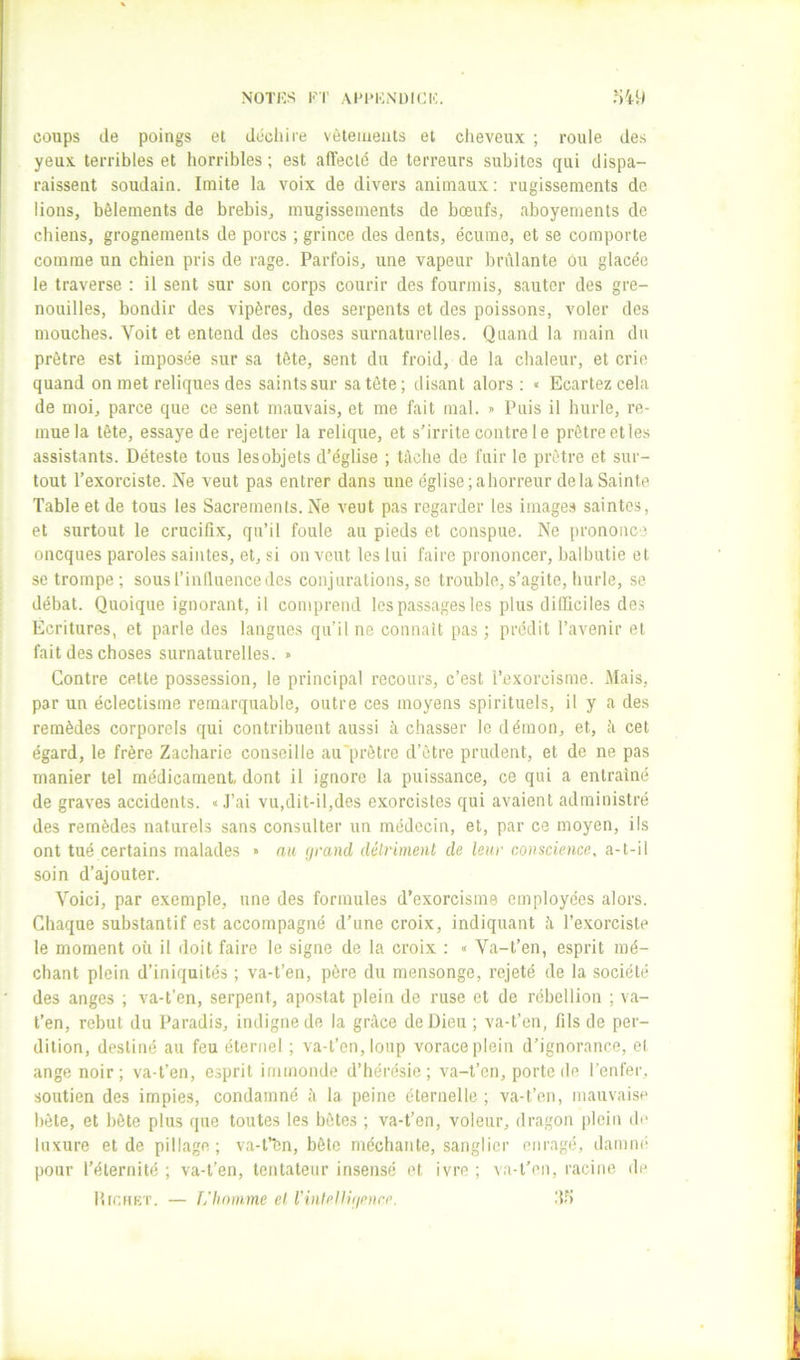 NOTKS FT AFFKiNDICIC. coups (le poings et diicliii'e vêtements et cheveux ; roule des yeux terribles et horribles ; est alTeclë de terreurs subites qui dispa- raissent soudain. Imite la voix de divers animaux : rugissements de lions, bêlements de brebis, mugissements de bœufs, aboyements de chiens, grognements de porcs ; grince des dents, écume, et se comporte comme un chien pris de rage. Parfois, une vapeur brûlante ou glacée le traverse : il sent sur son corps courir des fourmis, sauter des gre- nouilles, bondir des vipères, des serpents et des poissons, voler des mouches. Voit et entend des choses surnaturelles. Quand la main du prêtre est imposée sur sa tête, sent du froid, de la chaleur, et crie quand on met reliques des saints sur sa tête; disant alors ; « Ecartez cela de moi, parce que ce sent mauvais, et me fait mal. » Puis il hurle, re- mue la tête, essaye de rejetter la relique, et s’irrite contre le prêtre et les assistants. Déteste tous lesobjets d’église ; tâche de fuir le prêtre et sur- tout l’exorciste. Ne veut pas entrer dans une église ;ahorreur de la Sainte Table et de tous les Sacrements. Ne veut pas regarder les images saintes, et surtout le crucifix, qu’il foule au pieds et conspue. Ne prononce oneques paroles saintes, et, si on veut les lui faire prononcer, balbutie et se trompe; sousl’induencedes conjurations, se trouble,s’agite, hurle, se débat. Quoique ignorant, il comprend les passages les plus difficiles des Ecritures, et parle des langues qu’il ne connaît pas ; prédit l’avenir et fait des choses surnaturelles. » Contre cette possession, le principal recours, c’est l’exorcisme. Mais, par un éclectisme remarquable, outre ces moyens spirituels, il y a des remèdes corporels qui contribuent aussi à chasser le démon, et, â cet égard, le frère Zacharie conseille au'prètre d’être prudent, et de ne pas manier tel médicament, dont il ignore la puissance, ce qui a entraîné de graves accidents. « .J’ai vu,dit-il,des exorcistes qui avaient administré des remèdes naturels sans consulter un médecin, et, par ce moyen, ils ont tué certains malades > au (jrand détriment de leur conscience, a-t-il soin d’ajouter. Voici, par exemple, une des formules d’exorcisme employées alors. Chaque substantif est accompagné d’une croix, indiquant â l’exorciste le moment où il doit faire le signe de la croix : » Va-t’en, esprit mé- chant plein d’iniquités ; va-t’en, père du mensonge, rejeté de la société des anges ; va-t’en, serpent, apostat plein de ruse et de rébellion ; va- t’en, rebut du Paradis, indigne de la grâce de Dieu ; va-t’en, fils de per- dition, destiné au feu éternel ; va-t’en, loup vorace plein d’ignorance, el ange noir; va-t’en, esprit immonde d’hérésie; va-t’en, porte de l’enfer, soutien des impies, condamné â la peine éternelle ; va-t’en, mauvaise bête, et bête plus que toutes les bêtes ; va-t’en, voleur, dragon plein de luxure et de pillage; va-fbn, bête méchante, sanglier enragé, damm- pour l’éternité ; va-t’en, tentateur insensé et ivre ; va-t’en, racine de l’iir.HKT. — L’homme el l’inlellifienre. iî-^i