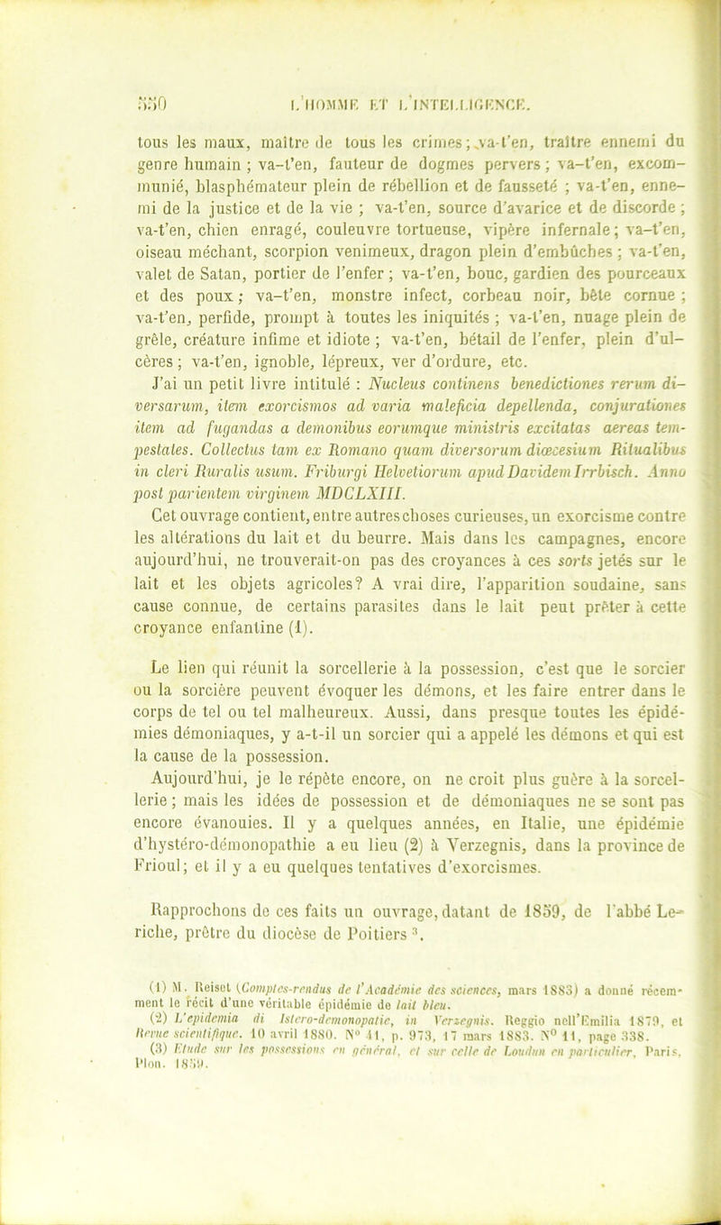 i.’iioMAir. KT i/intki.[,k;i;n(:k. tous les maux, maître île tous les crimes ;^va-l’en, traître ennemi du genre humain ; va-l’en, fauteur de dogmes pervers ; va-t’en, excom- munié, blasphémateur plein de rébellion et de fausseté ; va-l’en, enne- mi de la justice et de la vie ; va-t’en, source d’avarice et de discorde ; va-t’en, chien enragé, couleuvre tortueuse, vipère infernale ; va-t’en, oiseau méchant, scorpion venimeux, dragon plein d’embûches ; va-t’en, valet de Satan, portier de l’enfer ; va-t’en, bouc, gardien des pourceaux et des poux ; va-t’en, monstre infect, corbeau noir, bêle cornue ; va-t’en, perfide, prompt à toutes les iniquités ; va-l’en, nuage plein de grêle, créature infime et idiote ; va-t’en, bétail de l’enfer, plein d’ul- cères ; va-t’en, ignoble, lépreux, ver d’oi'dure, etc. J’ai un petit livre intitulé : Nucléus continens benedictiones rerum di- versanm, item exorcismos ad varia malejicia depellenda, conjuratvoms item ad fugandas a demonibus eorumque ministris excitatas aereas tem- pestates. Collectus tam ex Romano quam diversorum diœcesium Ritualibus in cleri Ruralis usum. Friburgi Helvetiorum apudDavidemIrrbisch. Anna posl parientem virginem MDCLXIII. Cet ouvrage contient, entre autres choses curieuses, un exorcisme contre les altérations du lait et du beurre. Mais dans les campagnes, encore aujourd’hui, ne trouverait-on pas des croyances à ces sorts jetés sur le lait et les objets agricoles? A vrai dire, l’apparition soudaine, sans cause connue, de certains parasites dans le lait peut prêter à cette croyance enfantine (1). Le lien qui réunit la sorcellerie à la possession, c’est que le sorcier ou la sorcière peuvent évoquer les démons, et les faire entrer dans le corps de tel ou tel malheureux. Aussi, dans presque toutes les épidé- mies démoniaques, y a-t-il un sorcier qui a appelé les démons et qui est la cause de la possession. Aujourd’hui, je le répète encore, on ne croit plus guère à la sorcel- lerie ; mais les idées de possession et de démoniaques ne se sont pas encore évanouies. Il y a quelques années, en Italie, une épidémie d’hystéro-démonopathie a eu lieu (2) à Verzegnis, dans la province de Frioul; et il y a eu quelques tentatives d’exorcismes. Rapprochons de ces faits un ouvrage, datant de 1839, de l’abbé Le- riche, prêtre du diocèse de Poitiers (1) Ueiset {.Compics-rendus de l’Academie des sciences, m.irs 1883) a donné récem- ment le récit d’une véritable épidémie do lait bleu. (‘2) L’epidemia di istero-drmonopatie, in Venegnis. Ueggio ncll’Kmilia 18T0, et Iteme scientifique. 10 avril 1880. N» il, p. 973, 17 mars 1883. 11, page 338. (3) l'.liide sur les passessions en général, et sur relie de Loudun en particulier, Parif. Plon. 18.30. i l i i i >• i i i i s ( )