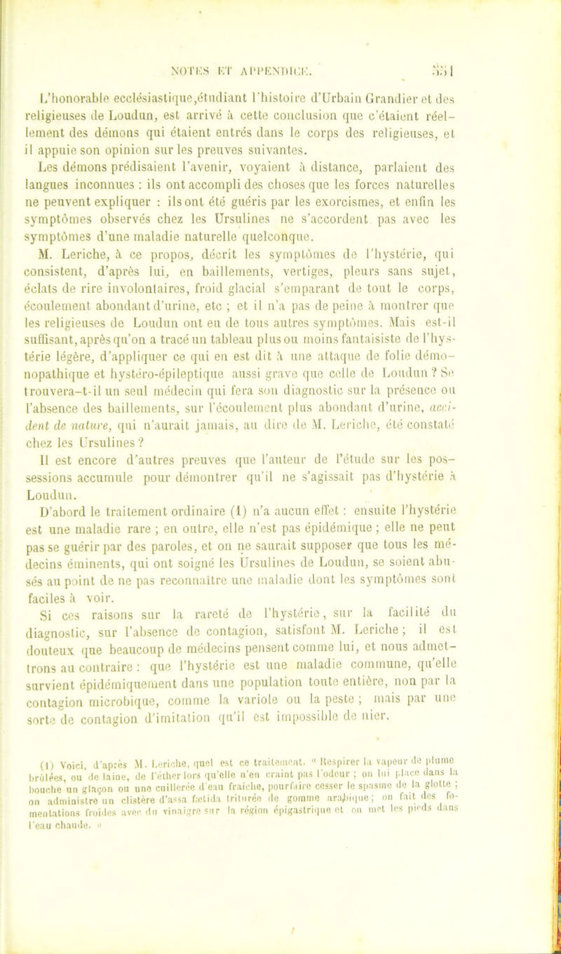 Nori;s KT AiM>KNi)i(;i;. l/honorable ecclésiastique,étiuliant l’Iiistoire d’ürbaiu GranJier et des religieuses de Loudun, est arrivé à cette conclusion que c’étaient réel- lement des démons qui étaient entrés dans le corps des religieuses, et il appuie son opinion sur les preuves suivantes. Les démons prédisaient l’avenir, voyaient ;i distance, parlaient des langues inconnues ; ils ont accompli des choses que les forces naturelles ne peuvent expliquer ; ils ont été guéris par les exorcismes, et enfin les symptômes observés chez les ürsulines ne s’accordent pas avec les symptômes d’une maladie naturelle quelconque. M. Leriche, îi ce propos, décrit les symptômes de l’hystérie, qui consistent, d’après lui, en bâillements, vertiges, pleurs sans sujet, éclats de rire involonlaires, froid glacial s’emparant do tout le corps, écoulement abondant d’urine, etc ; et il n’a pas de peine montrer que les religieuses de Loudun ont eu de tous autres symptômes. Mais est-il suffisant, après qu’on a tracé un tableau plus ou moins fantaisiste de l’hys- térie légère, d’appliquer ce qui en est dit ;i une attaque de folie démo- nopathique et hystéro-épileptique aussi grave que celle de Loudun? Se trouvera-t-il un seul médecin qui fera son diagnostic sur la présence ou l’absence des bâillements, sur l’écoulement plus abondant d’urine, acci- dent de nature, qui n’aurait jamais, au dire de M. Leriche, été constalii chez les Ürsulines? Il est encore d’autres preuves que l’auteur de l’étude sur les pos- sessions accumule pour démontrer qu’il ne s’agissait pas d’hystérie à Loudun. D’abord le traitement ordinaire (1) n’a aucun effet : ensuite l’hystérie est une maladie rare ; en outre, elle n’est pas épidémique ; elle ne peut passe guérir par des paroles, et on ne saurait supposer que tous les mé- decins éminents, qui ont soigné les Ürsulines de Loudun, se soient abu- sés au point de ne pas reconnaître une maladie dont les symptômes sont faciles à voir. Si ces raisons sur la rareté de l’hystérie, sur la facilité du diagnostic, sur l’absence de contagion, satisfont M. Leriche; il est douteux que beaucoup de médecins pensent comme lui, et nous admet- trons au contraire ; que l’hystérie est une maladie commune, quelle survient épidémiquement dans une population toute entière, non pai la contagion microbique, comme la variole ou la peste , mais pai une sorte de contagion d’imitation qu’il est impossible de nier. (I> Voici, d'après M. l.criche, nncl est ce traitement. « llespirer l.i vapeur do pliimc brûlées, ou’de laine, de l'èlher lors <[u'elle n'en craint pas l'odeur; on lui place dans la bouctie nn glaçon ou une cuillerée d'eau fraiclio, pourl'sire cesser le spasme de la glotte ; on administre un clistére d’assa faitida triturée do gomme ara,l)iciue; on fait dos fo- menbalions froiiles avec du vinaigre sur la région épigastriiiue et ou met les pu'ds dans Tcau chamle. » f