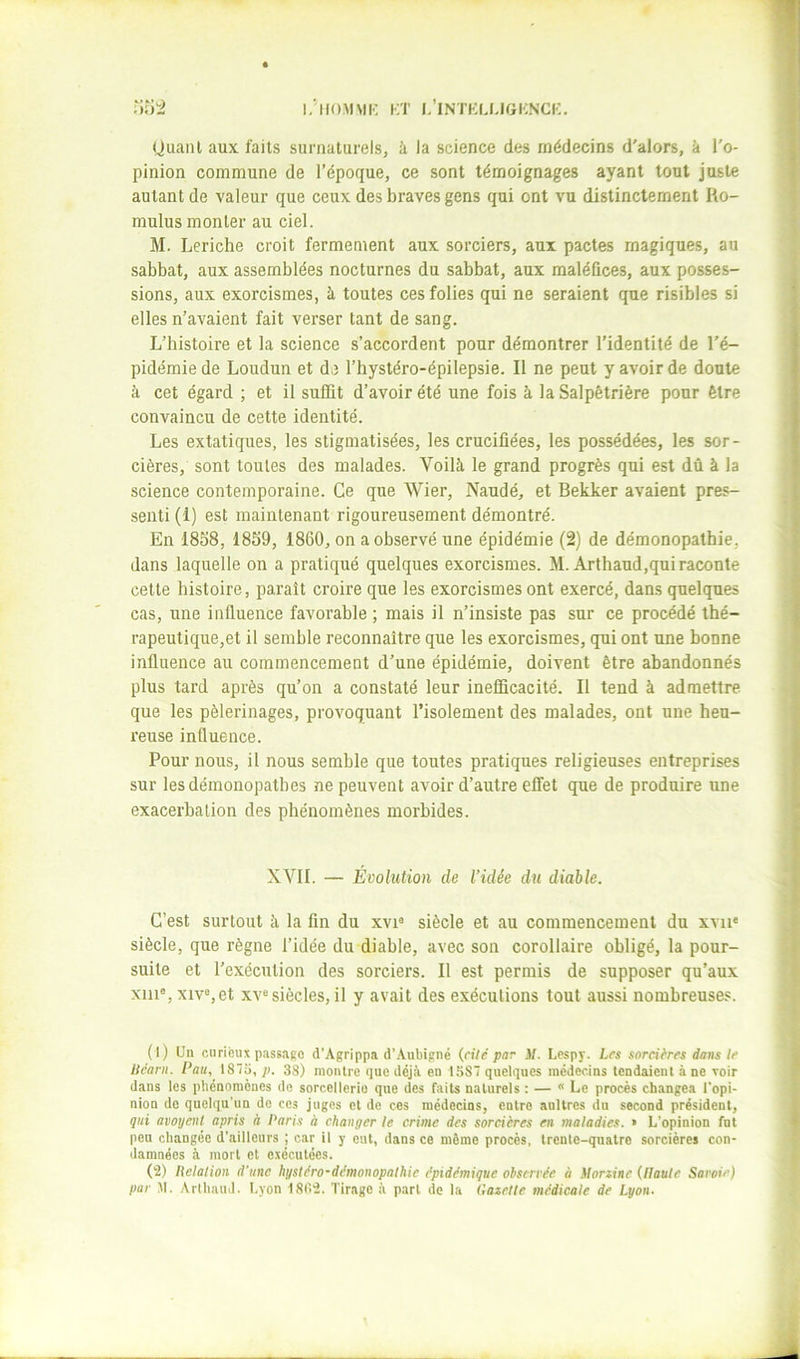 Quant aux faits surnaturels, à la science des médecins d'alors, à l'o- pinion commune de l’époque, ce sont témoignages ayant tout juste autant de valeur que ceux des braves gens qui ont vu distinctement Ro- mulus monter au ciel. M. Leriche croit fermement aux sorciers, aux pactes magiques, au sabbat, aux assemblées nocturnes du sabbat, aux maléfices, aux posses- sions, aux exorcismes, à toutes ces folies qui ne seraient que risibles si elles n’avaient fait verser tant de sang. L’histoire et la science s’accordent pour démontrer l’identité de l'é- pidémie de Loudun et de l’hystéro-épilepsie. Il ne peut y avoir de doute à cet égard ; et il suffit d’avoir été une fois à la Salpêtrière pour être convaincu de cette identité. Les extatiques, les stigmatisées, les crucifiées, les possédées, les sor- cières, sont toutes des malades. Voilà le grand progrès qui est dû à la science contemporaine. Ce que Wier, Naudé, et Bekker avaient pres- senti (1) est maintenant rigoureusement démontré. En 1858, 1859, 1860, on a observé une épidémie (2) de démonopathie, dans laquelle on a pratiqué quelques exorcismes. M.Arthaud,qui raconte celle histoire, paraît croire que les exorcismes ont exercé, dans quelques cas, une influence favorable ; mais il n’insiste pas sur ce procédé thé- rapeutique,et il semble reconnaître que les exorcismes, qui ont une bonne influence au commencement d’une épidémie, doivent être abandonnés plus tard après qu’on a constaté leur inefficacité. Il tend à admettre que les pèlerinages, provoquant l’isolement des malades, ont une heu- reuse influence. Pour nous, il nous semble que toutes pratiques religieuses entreprises sur lesdémonopatbes ne peuvent avoir d’autre effet que de produire une exacerbation des phénomènes morbides. XVII. — Évolution de Vidée du diable. C’est surtout à la fin du xvi® siècle et au commencement du xvii* siècle, que règne l’idée du diable, avec son corollaire obligé, la pour- suite et l’exécution des sorciers. Il est permis de supposer qu’aux xiii®,xiv%et XV® siècles, il y avait des exécutions tout aussi nombreuses. (1) Un curieux passago d'Agrippa d’.Aubipné (ri/e par il. Lespy. Les sorcières dons le liêarn. Pau, 187a, p. 38) montre que déjà en 1587 quelques médecins tendaient à ne xoir dans les phénomènes de sorcellerio que des faits naturels : — * Le procès changea l'opi- nion de quelqu'un de ces juges et de ces médecins, entre anltrcs du second président, qui avoyenl apris à Paris à changer le crime des sorcières en maladies. » L’opinion fut peu changée d’ailleurs | car il y eut, dans ce même procès, trente-quatre sorcières con- damnées à mort et exécutées. (2) Relation d’une hgsléro-démonopathie épidémique observée à ilorzine (llaule Savoie)