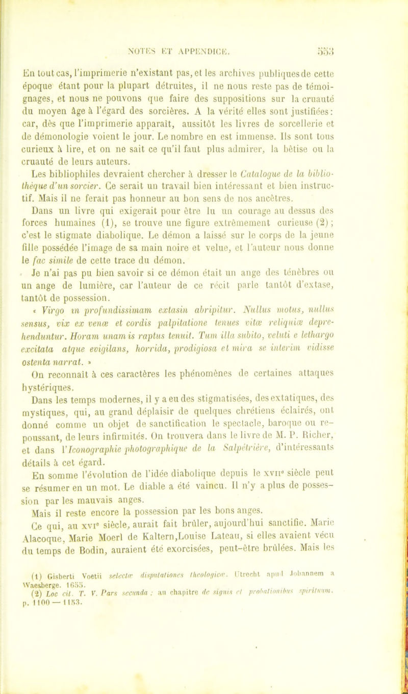NU'IKS KT APPKNDICK. OOo En lüutcas, riluprinierie n’existant pas,et les archives publiquesde cette époque étant pour la plupart détruites, il ne nous reste pas de témoi- gnages, et nous ne pouvons que faire des suppositions sur la cruauté du moyen âge à l’égard des sorcières. A la vérité elles sont justifiées: car, dès que l’imprimerie apparaît, aussitôt les livres de sorcellerie et de démonologie voient le jour. Le nombre en est immense. Ils sont tous curieux à lire, et on ne sait ce qu’il faut plus admirer, la bêtise ou la cruauté de leurs auteurs. Les bibliophiles devraient chercher h dresser le Catalogue de la biblio- thèque d'un sorcier. Ce serait un travail bien intéressant et bien instruc- tif. Mais il ne ferait pas honneur au bon sens de nos ancêtres. Dans un livre qui exigerait pour être lu un courage au dessus des forces humaines (1), se trouve une figure extrêmement curieuse (2j; c’est le stigmate diabolique. Le démon a laissé sur le corps de la jeune fille possédée l’image de sa main noire et velue, et l'auteur nous donne le fac simile de cette trace du démon. . Je n’ai pas pu bien savoir si ce démon était un ange des ténèbres ou un ange de lumière, car l’auteur de ce récit parle tantôt d’extase, tantôt de possession. « Virgo in profundissimam extasin abripitur. Nullus motus, nullus sensus, vix ex venœ et cordis palpitatione tenues vitœ rellquiæ depre- henduntur. Horam unamis raptus tenuit. Tum ilia subito, veluti e lethargo excitata algue evigilans, horrida, prodigiosa et mira se intérim vidisse ostenta narrai. » On reconnaît à ces caractères les phénomènes de certaines attaques hystériques. Dans les temps modernes, il y a eu des stigmatisées, des extatiques, des mystiques, qui, au grand déplaisir de quelques chrétiens éclairés, ont donné comme un objet de sanctification le spectacle, baroque ou re- poussant, de leurs infirmités. On trouvera dans le livre de M. P. Richer, et dans VIconographie photographique de la Salpétrière, d’intéressants détails à cet égard. En somme l’évolution de l’idée diabolique depuis le xyii-* siècle peut se résumer en un mot. Le diable a été vaincu. Il n’y a plus de posses- sion par les mauvais anges. .Mais il reste encore la possession par les bons anges. Ce qui, au xvi' siècle, aurait fait brûler, aujourd’hui sanctifie. Marie .\lacoque, Marie Moerl de Kaltern,Louise Lateau, si elles avaient vécu du temps de Bodin, auraient été exorcisées, peut-être brûlées. Mais les (0 Gisberti Voetü seU-cIrr ilispitlaliones throloyicii’. Gtrer.ht .'ipnl .loli.innom a Waesberge. ifi.So. (2) Loc cil. T. K. I‘ar$ xccnndn . au chapitre de xigni.x cl prnhniinnilmx xpiriliium. p. lino — ii.s.a.