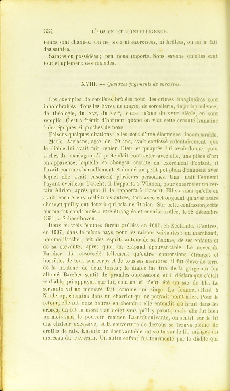 ;)')ü l.’llOMMK i;t i/IMKI-UGICNCI;. temps sont changds. On ne les a ni exorcisées, ni brûlées, on en a fait des saintes. Saintes ou possédées ; peu nous importe. Nous savons qu’elles sont tout simplement des malades. XYIII. — Quelques jtigements de sorcières. Les exemples de sorcières brûlées pour des crimes imaginaires sont innombrablas. Tous les livres de magie, de sorcellerie, de jurisprudence, de théologie, du xv% du xvi®, voire même du xvii® siècle, en sont remplis. C’est à frémir d’horreur quand on voit cette cruauté humaine Il des époques si proches de nous. Faisons quelques citations : elles sont d’une éloquence incomparable. Marie Aariaans, âgée de 70 ans, avait confessé volontairement que le diable lui avait fait renier Dieu, et qu’après lui avoir donné, pour arrhes du mariage qu’il prétendait contracter avec elle, une pièce d’or: en apparence, laquelle se changea ensuite en excrément d’enfant, il l’avait connue charnellement et donné un petit pot plein d’onguent avec lequel elle avait ensorcelé plusieurs personnes. Une nuit l’ennemi l’ayant éveillée^ Utrecht, il l’apporta à Wianen, pour ensorceler un cer- tain Adrian, après quoi il la rapporta à Utrecht. Elle avoua qu’elle en avait encore ensorcelé trois autres, tant avec cet onguent qu’avec autre chose,et qu’il-y eut deux à qui cela ne fit rien. Sur cette confession,cette femme fut condamnée à être étranglée et ensuite brûlée, le 18 décembre 1591, à Schoonhoven. Deux ou trois femmes furent Iprûlées en 1601, en Zéolande. D’autres, en 1607, dans le môme pays, pour les raisons suivantes : un marchand, nommé Barcher, vit des esprits autour de sa femme, de ses enfants et de sa servante, après quoi, un crapaud épouvantable. Le neveu de Barcher fut ensorcelé tellement qu’outre contorsions étranges et horribles de tout son corps et de tous ses membres, il fut élevé de terre de la hauteur de deux toises ; le diable lui tira de la gorge un feu allumé. Barcher sentit de grandes oppressions, et il déclara que c’était *e diable qui appuyait sur lui, comme si c’eût été un sac de blé. La servante vit un monstre fait comme un singe. La femme, allant à Norderup, chemina dans un charriot qui ne pouvait point aller. Pour le retour, elle fut onze heures en chemin ; elle entendit du bruit dans les arbres, un rat la mordit au doigt sans qu’il y parût : mais elle fut bien un mois sans le pouvoir remuer. La<nuit suivante, on sentit sur le lit une chaleur excessive, et la couverture de dessous se trouva pleine de crottes de rats. Ensuite un épouvantable rat sauta sur le lit, mangea un morceau du traversin. Un autre enfant' fut tourmenté par le diable qui