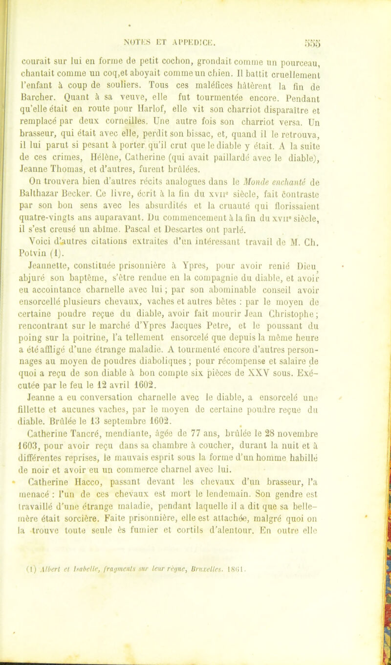 NUTi;S ET Al’PEDICE. oof) courait sur lui en forme de petit cochon, grondait comme un pourceau, chantait comme un coq,et aboyait comme un chien. Il battit cruellement l’enfant à coup de souliers. Tous ces maléfices hâtèrent la fin de Barcher. Quant à sa veuve, elle fut tourmentée encore. Pendant qu’elle était en route pour Ilarlof, elle vit son charriot disparaître et remplacé par deux corneilles. Une autre fois son charriot versa. Un brasseur, qui était avec elle, perdit son bissac, et, quand il le retrouva, il lui parut si pesant à porter qu’il crut que le diable y était. A la suite de ces crimes, Hélène, Catherine (qui avait paillardé avec le diable), Jeanne Thomas, et d’autres, furent brûlées. On trouvera bien d’autres récits analogues dans le Monde enchanté de Balthazar Becker. Ce livre, écrit à la fin du xvii'* siècle, fait ôontraste par son bon sens avec les absurdités et la cruauté qui llorissaient quatre-vingts ans auparavant. Uu commencement à la fin du xvii° siècle, il s’est creusé un abîme. Pascal et Uescartes ont parlé. Voici d’.autres citations extraites d’un intéressant travail de M. Ch. Potvin (Ij. Jeannette, constituée prisonnière à Ypres, pour avoir renié Dieu abjuré son baptême, s’être rendue en la compagnie du diable, et avoir eu accointance charnelle avec lui ; par son abominable conseil avoir ensorcellé plusieurs chevaux, vaches et autres bêtes ; par le moyen de certaine poudre reçue du diable, avoir fait mourir Jean Christophe ; rencontrant sur le marché d’Ypres Jacques Petre, et le poussant du poing sur la poitrine, l’a tellement ensorcelé que depuis la môme heure a été affligé d’une étrange maladie. A tourmenté encore d’autres person- nages au moyen de poudres diaboliques ; pour récompense et salaire de quoi a reçu de son diable k bon compte six pièces de XXV sous. Exé- cutée par le feu le 12 avril 1602. Jeanne a eu conversation charnelle avec le diable, a ensorcelé une fillette et aucunes vaches, par le moyen de certaine poudre reçue du diable. Brûlée le 13 septembre 1602. Catherine Tancré, mendiante, âgée de 77 ans, brûlée le 28 novembre 1603, pour avoir reçu dans sa cbarnbre à coucher, durant la nuit et à différentes reprises, le mauvais esprit sous la forme d’un homme habillé de noir et avoir eu un commerce charnel avec lui. • Catherine Hacco, passant devant les chevaux d’un brasseur, l’a menacé : Tun de ces chevaux est mort le lendemain. Son gendre est travaillé d’une étrange maladie, pendant laquelle il a dit que sa belle- mère était sorcière. Faite prisonnière, elle est attachée, malgré quoi on la trouve toute seule ès fumier et cortils d’alentour. En outre elle (l) MOert et Isabelle, fraijmenis sur leur réi/ne, linuellrs. ISiil.
