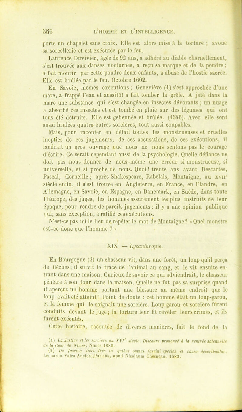 porlu un chapelet sans croix. Elle est alors mise à la torture ; avoue sa sorcellerie et est exécutée par le feu. Laurence Duvivier, âgée de 92 ans, a adtiéré au diable charnellement, s’est trouvée aux danses nocturnes, a reçu sa marque et de la poudre ; a fait mourir par cette poudre deux enfants, a abusé de l’hostie sacrée. Elle est brûlée par le feu. Octobre 1602. En Savoie, mêmes exécutions ; Geneviève (1) s’est approchée d’une mare, a frappé l’eau et aussitôt a fait tomber la grêle. A jeté dans la mare une substance qui s’est changée en insectes dévorants ; un nuage a absorbé ces insectes et est tombé en pluie sur des légumes qui ont tous été détruits. Elle est gehennée et brûlée. (lo46). Avec elle sont aussi brûlées quatre autres sorcières, tout aussi coupables. Mais, pour raconter en détail toutes les monstrueuses et cruelles inepties de ces jugements, de ces accusations, de oes exécutions, il faudrait un gros ouvrage que nous ne nous sentons pas le courage d’écrire. Ce serait cependant aussi de la psychologie. Quelle défiance ne doit pas nous donner de nous-même une erreur si monstrueuse, si universelle, et si proche de nous. Quoi ! trente ans avant Descartes, Pascal, Corneille ; après Shakespeare, Rabelais, Montaigne, au xvii' siècle enfin, il s’est trouvé en Angleterre, en France, en Flandre, en Allemagne, en Savoie, en Espagne, en Danemark, en Suède, dans toute l’Europe, des juges, les hommes assurément les plus instruits de leur époque, pour rendre de pareils jugements : il y a une opinion publique qui, sans exception, a ratifié ces exécutions. N’est-ce pas ici le lieu de répéter le mot de Montaigne ? « Quel monstre est-ce donc que l’homme ? >• XIX — Lycanthropie. En Bourgogne (2) un chasseur vit, dans une forêt, un loup qu’il perça Lie flèches; il suivit la trace de l’animal au sang, et le vit ensuite en- trant dans une maison. Curieux de savoir ce qui adviendrait, le chasseur pénètre à son tour dans la maison. Quelle ne fut pas sa surprise quand il aperçut un homme portant une blessure au même endroit que le loup avait été atteint I Point de doute ; cet homme était un loup-garou, et la femme qui le soignait une sorcière. Loup-garou et sorcière furent conduits devant le juge; la torture leur fit révéler leurs crimes, et ils furent exécutés. Cette histoire, racontée de diverses manières, fait le fond de la (1) La Justice clics sorciers au .YIT' siècle. Discours prononce' à la rentrée solennelle rie la Cour rie Nîmes. iNimes 1880. (2) De fascina libri très in quibus mnnes fa.srini spccies et cau.sir describunlur. Leonardo Vairo Ancloro.P.arisiis, apiid .Mcolaum Chesnoan. 1583.