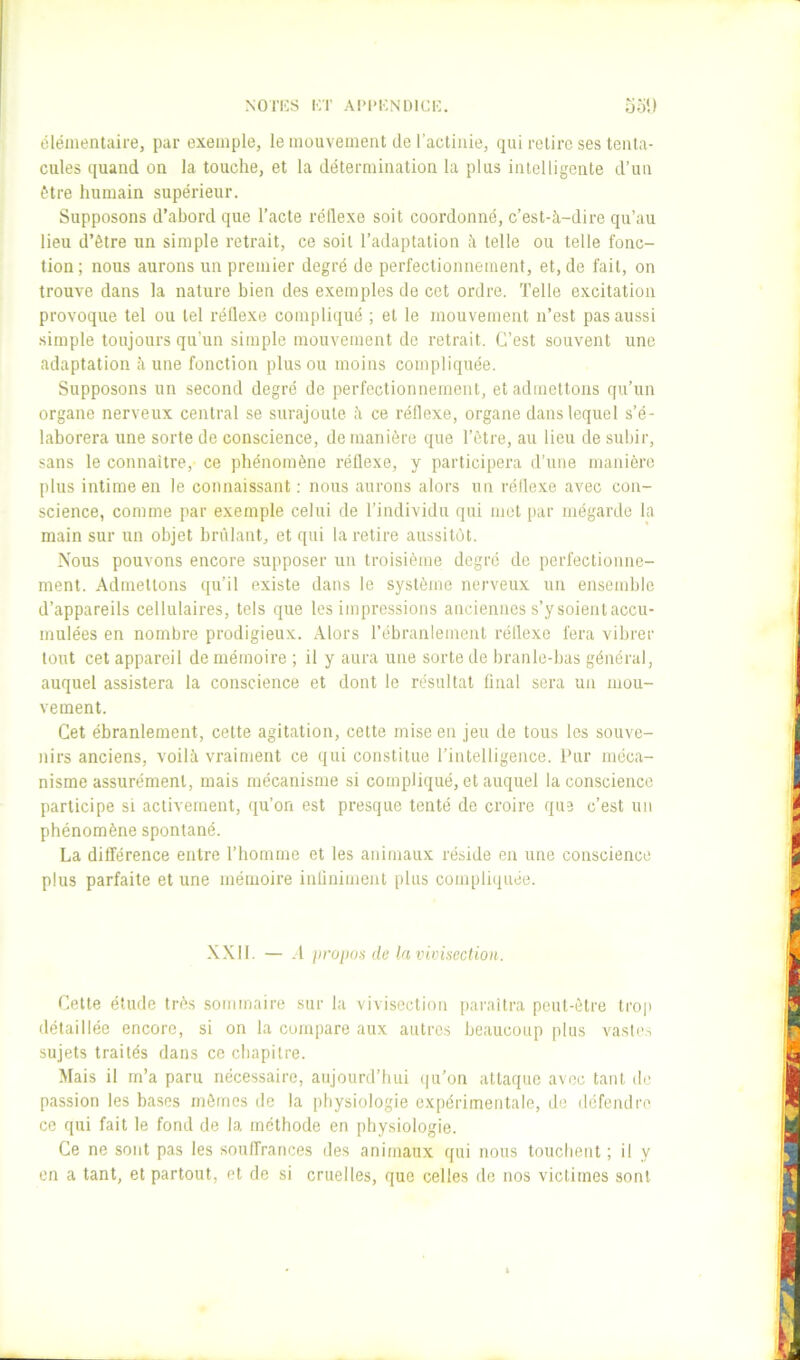 NOl'ICS KT Al’l’KNlMCi:. uol) élémentaire, par exemple, le mouvement de l’actinie, qui relire ses tenta- cules ([uand on la touche, et la détermination la plus intelligente d’un être humain supérieur. Supposons d’abord que l’acte réllexe soit coordonné, c’est-à-dire qu’au lieu d’être un simple retrait, ce soit l’adaptation à telle ou telle fonc- tion; nous aurons un premier degré de perfectionnement, et, de fait, on trouve dans la nature bien des exemples de cet ordre. Telle excitation provoque tel ou tel réllexe compliqué ; et le mouvement n’est pas aussi simple toujours qu’un simple mouvement de retrait. C’est souvent une adaptation à une fonction pinson moins compliquée. Supposons un second degré de perfectionnement, et admettons qu’un organe nerveux central se surajoute à ce réflexe, organe dans lequel s’é- laborera une sorte de conscience, de manière que l’ètre, au lieu de subir, sans le connaître, ce phénomène réllexe, y participera d’une manière plus intime en le connaissant ; nous aurons alors un réllexe avec con- science, comme par exemple celui de l’individu qui met par inégarde la main sur un objet bridant, et qui la retire aussitôt. Nous pouvons encore supposer un troisième degré de perfectionne- ment. Admettons qu’il existe dans le système nerveux un ensemble d’appareils cellulaires, tels que les impressions anciennes s’ysoientaccu- mulées en nombre prodigieux. Alors l’ébranlement réllexe fera vibrer tout cet appareil de mémoire ; il y aura une sorte de branle-bas général, auquel assistera la conscience et dont le résultat linal sera un mou- vement. Cet ébranlement, celte agitation, cette mise en jeu de tous les souve- nirs anciens, voilà vraiment ce qui constitue l’intelligence. Pur méca- nisme assurément, mais mécanisme si compliqué, et auquel la conscience participe si activement, qu’on est presque tenté de croire que c’est un phénomène spontané. La différence entre l’homme et les animaux réside en une conscience plus parfaite et une mémoire inliniment plus compli(juée. XXII. — .1 jiropoa de la vivisection. Cette élude très sommaire sur la vivisection paraîtra peut-être trop détaillée encore, si on la compare aux autres beaucoup plus vaste.s sujets traités dans ce chapitre. Mais il m’a paru nécessaire, aujourd’hui (ju’on attaque avec tant de passion les bases mômes de la physiologie expérimentale, de défendre ce qui fait le fond de la méthode en physiologie. Ce ne sont pas les souffrances des animaux qui nous touchent ; il y en a tant, et partout, et de si cruelles, que celles de nos victimes sont